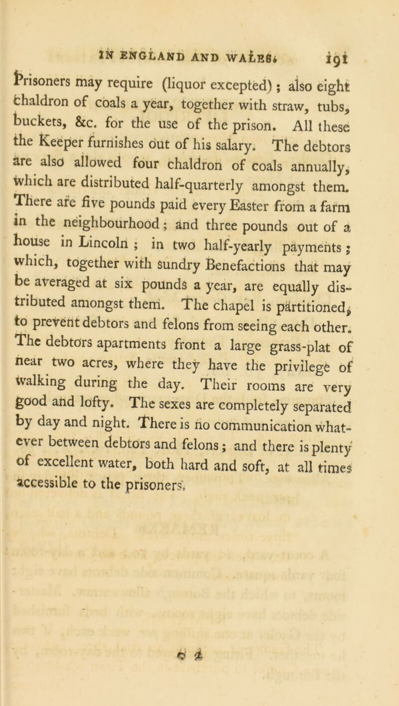 ti isoners may require (liquor excepted) ; also eight chaldron of coals a year, together with straw, tubs, buckets, &c. for the use of the prison. All these the Keeper furnishes out of his salary. The debtors are also allowed four chaldron of coals annually, which are distributed half-quarterly amongst them. There are five pounds paid every Easter from a farm in the neighbourhood; and three pounds out of a house in Lincoln ; in two half-yearly payments; which, together with sundry Benefactions that may be averaged at six pounds a year, are equally dis- tributed amongst them. The chapel is partitioned^ to prevent debtors and felons from seeing each other. The debtors apartments front a large grass-plat of near two acres, where they have the privilege of Walking during the day. Their rooms are very good and lofty. The sexes are completely separated by day and night. There is no communication what- ever between debtors and felons ; and there is plenty of excellent water, both hard and soft, at all times accessible to the prisoners.