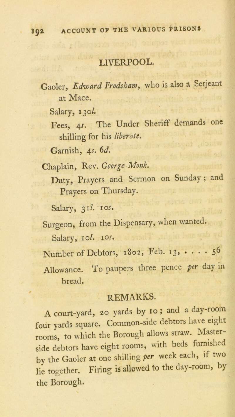 LIVERPOOL. Gaoler, Edward Frodsham> who is also a Serjeant at Mace. Salary, 130/. Fees, 4J. The Under Sheriff demands one shilling for his liberate. Garnish, 4s. 6d. Chaplain, Rev. George Monk. Duty, Prayers and Sermon on Sunday ; and Prayers on Thursday. Salary, 31/. 10s. Surgeon, from the Dispensary, when wanted. Salary, 10/. 1 or. Number of Debtors, 1802, Feb. 13* • • • • 5^ Allowance. To paupers three pence per day in bread. remarks. A court-yard, 20 yards by 10; and a day-room four yards square. Common-side debtors have eight rooms, to which the Borough allows straw. Master- side debtors have eight rooms, with beds furnished by the Gaoler at one shilling per week each, if two lie together. Firing is allowed to the day-room, by the Borough.