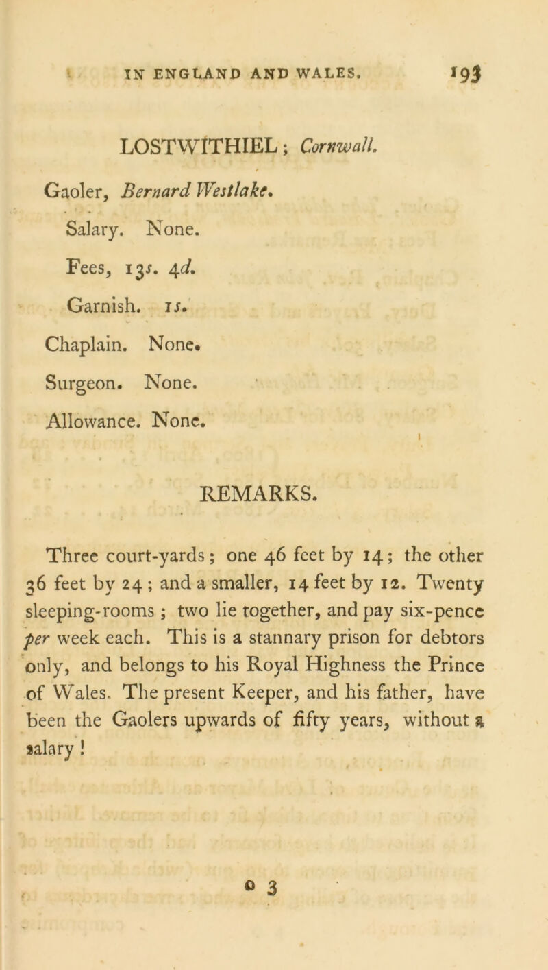 LOSTWITHIEL; Cornwall. Gaoler, Bernard Westlake. Salary. None. Fees, 13J. 4d. Garnish, is. Chaplain. None* Surgeon. None. Allowance. None. • . 1 REMARKS. Three court-yards; one 46 feet by 14; the other 36 feet by 24 ; and a smaller, 14 feet by 12. Twenty sleeping-rooms; two lie together, and pay six-pence 'per week each. This is a stannary prison for debtors only, and belongs to his Royal Highness the Prince of Wales. The present Keeper, and his father, have been the Gaolers upwards of fifty years, without a salary !