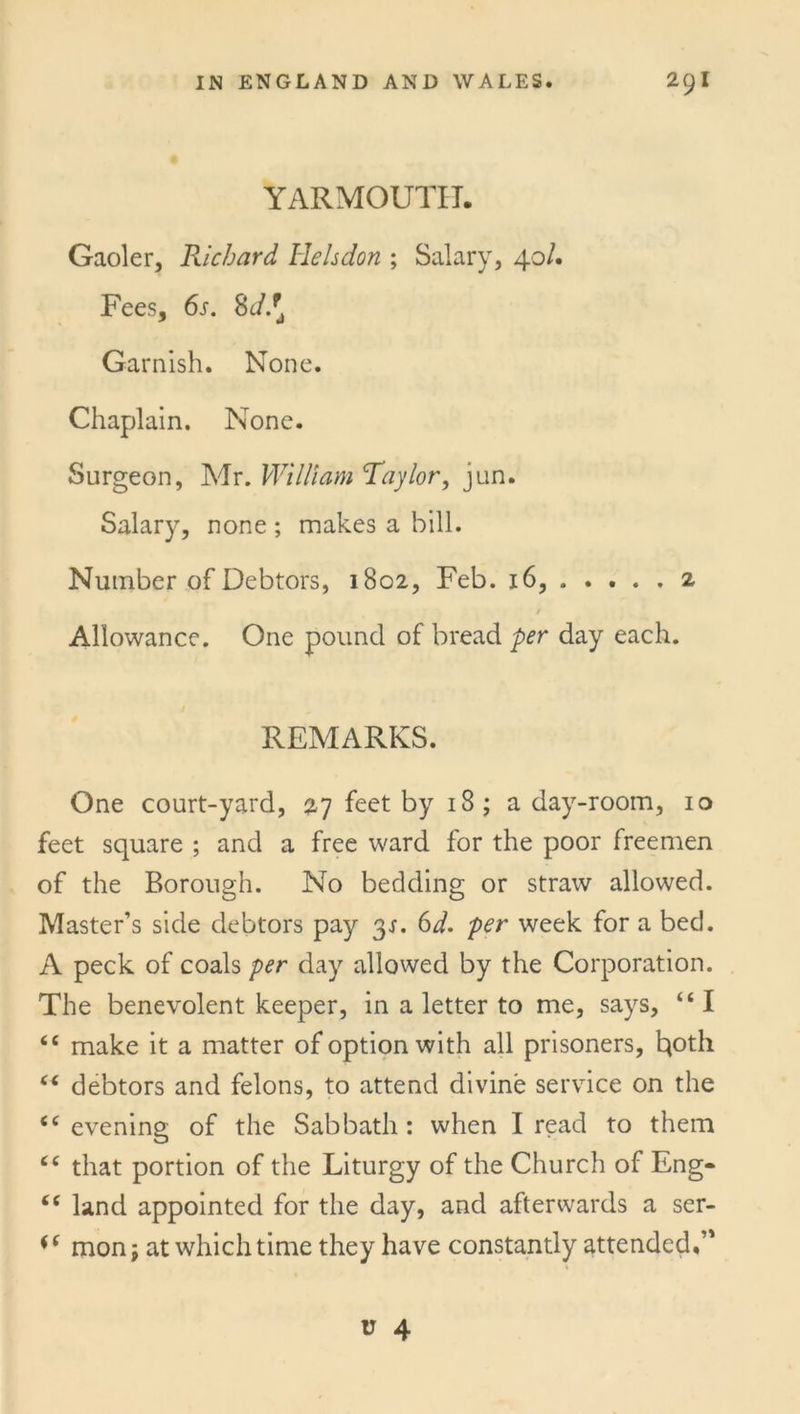 YARMOUTH. Gaoler, Richard Helsdon ; Salary, 40/. Fees, 6s. 8d.[ Garnish. None. Chaplain. None. Surgeon, Mr. William Taylor, jun. Salary, none ; makes a bill. Number of Debtors, 1802, Feb. 16, 2 / Allowance. One pound of bread per day each. REMARKS. One court-yard, 27 feet by 18; a day-room, 10 feet square ; and a free ward for the poor freemen of the Borough. No bedding or straw allowed. Master’s side debtors pay 3s. 6d. per week for a bed. A peck of coals per day allowed by the Corporation. The benevolent keeper, in a letter to me, says, “ I <c make it a matter of option with all prisoners, t*oth c< debtors and felons, to attend divine service on the <c evening of the Sabbath : when I read to them <c that portion of the Liturgy of the Church of Eng- “ land appointed for the day, and afterwards a ser- mon; at which time they have constantly attended,’'