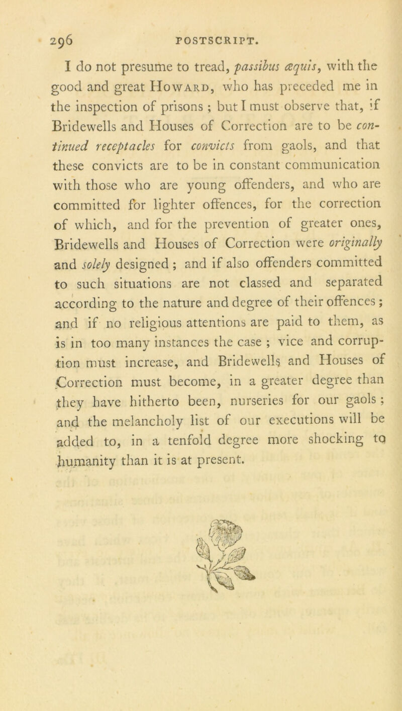 I do not presume to tread, passibus aquis, with the good and great Howard, who has preceded me in the inspection of prisons; but I must observe that, if Bridewells and Houses of Correction are to be con- tinued receptacles for convicts from gaols, and that these convicts are to be in constant communication with those who are young offenders, and who are committed for lighter offences, for the correction of which, and for the prevention of greater ones, Bridewells and Houses of Correction were originally and solely designed ; and if also offenders committed to such situations are not classed and separated according to the nature and degree of their offences; and if no religious attentions are paid to them, as is in too many instances the case ; vice and corrup- tion must increase, and Bridewells and Houses of Correction must become, in a greater degree than they have hitherto been, nurseries for our gaols; and the melancholy list of our executions will be added to, in a tenfold degree more shocking to humanity than it is at present.