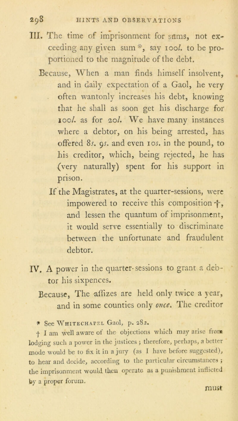 2<j8 HINTS AND OBSERVATIONS III. The time of imprisonment for sums, not ex- ceeding any given sum*, say iool. to be pro- portioned to the magnitude of the debt. Because, When a man finds himself insolvent, and in daily expectation of a Gaol, he very often wantonly increases his debt, knowing that he shall as soon get his discharge for iooL as for iol. We have many instances where a debtor, on his being arrested, has offered 8r. gs. and even 1 os. in the pound, to his creditor, which, being rejected, he has (very naturally) spent for his support in prison. If the Magistrates, at the quarter-sessions, were impowered to receive this composition ^, and lessen the quantum of imprisonment, it would serve essentially to discriminate between the unfortunate and fraudulent debtor. IV. A power in the quarter-sessions to grant a deb- tor his sixpences. Because, The aihzes are held only twice a year, and in some counties only once. The creditor * See Whitechapel Gaol, p.282. f I am well aware of the objections which may arise frenc lodging such a power in the justices ; therefore, perhaps, a better mode would be to fix it in a jury (as I have before suggested), to hear and decide, according to the particular circumstances ; the imprisonment would then operate as a punishment inflicted by a proper forum. must