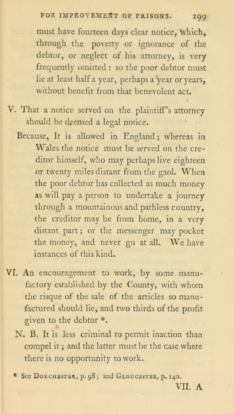 FOR IMPROVEMENT OF PRISONS. must have fourteen days clear notice, which, through the poverty or ignorance of the debtor, or neglect of his attorney, is very frequently omitted : so the poor debtor must lie at least half a year, perhaps a year or years, without benefit from that benevolent act. V. That a notice served on the plaintiff’s attorney should be deemed a legal notice. Because, It is allowed in England; whereas in Wales the notice must be served on the cre- ditor himself, who may perhaps live eighteen or twenty miles distant from the gaol. When the poor debtor has collected as much money as will pay a person to undertake a journey through a mountainous and pathless country, the creditor may be from home, in a very distant part; or the messenger may pocket the money, and never go at all. We have instances of this kind. VI. An encouragement to work, by some manu- factory established by the County, with whom the risque of the sale of the articles so manu- factured should lie, and two thirds of the profit given to the debtor *. N. B. It is less criminal to permit inaction than compel it; and the latter must be the case where there is no opportunity to work. * See Dorchester, p. 98 -} and Gloucester, p. 140. VII. A