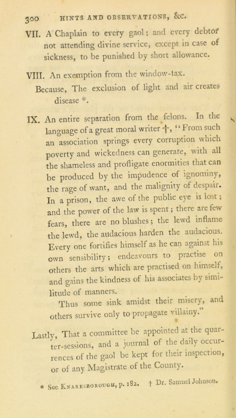 VII. A Chaplain to every gaol; and every debtof not attending divine service, except in case of sickness, to be punished by short allowance. VIII. An exemption from the window-tax. Because, The exclusion of light and aircieates disease IX. An entire separation from the felons. In the language of a great moral writer f, “From such an 'association springs every corruption which poverty and wickedness can generate, with all the shameless and profligate enormities that can. be produced by the impudence of ignominy, the rage of want, and the malignity of despair. In a prison, the awe of the public eye is lost; and the power of the law is spent; there ai e few fears, there are no blushes; the lewd inflame the lewd, the audacious harden the audacious. Every one fortifies himself as he can against his own sensibility; endeavours to practise on others the arts which are practised on himseif, and crains the kindness of his associates by simi- litude of manners. Thus some sink amidst their misery, and others survive only to propagate villainy. Lastly, That a committee be appointed at the quar- ter-sessions, and a journal of the daily occur- rences of the gaol be kept for their inspection, or of any Magistrate of the County. * See Knaresborough, p. 182. f Dr. Samuel Johnson,