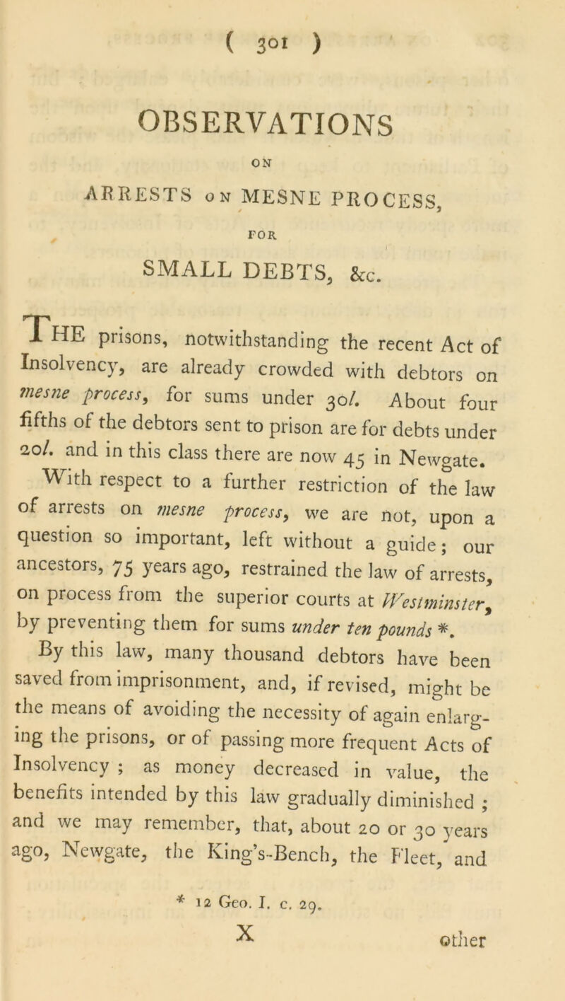 OBSERVATIONS ON ARRESTS on MESNE PROCESS FOR SMALL DEBTS, &c. The prisons, notwithstanding the recent Act of Insolvency, are already crowded with debtors on mesne Process, for sums under 30/. About four fifths of the debtors sent to prison are for debts under 20/. and in this class there are now 45 in Newgate. ^ ith respect to a further restriction of the law of arrests on mesne -process, we are not, upon a question so important, left without a guide; our ancestors, 75 years ago, restrained the law of arrests, on process from the superior courts at Westminster, by preventing them for sums under ten pounds *. By this law, many thousand debtors have been saved from imprisonment, and, if revised, might be the means of avoiding the necessity of again enlarg- ing the prisons, or of passing more frequent Acts of Insolvency ; as money decreased in value, the benefits intended by this law gradually diminished ; and we may remember, that, about 20 or 30 years ago, Newgate, the King’s-Bench, the Fleet, and * 12 Geo. I. c. 29. other