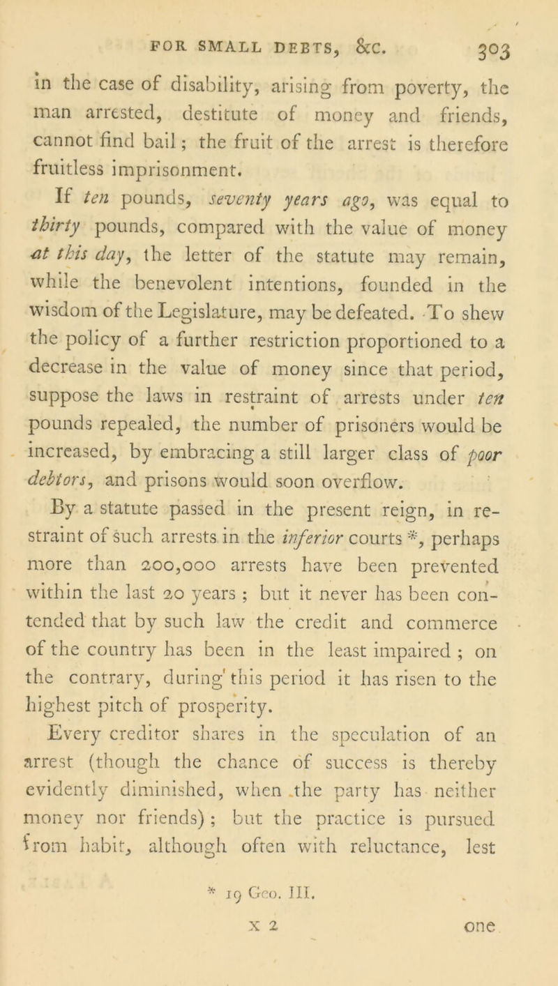 in the case of disability, arising from poverty, the man arrested, destitute of money and friends, cannot find bail; the fruit of the arrest is therefore fruitless imprisonment. If ten pounds, seventy years ago, was equal to thirty pounds, compared with the value of money ■at this day, the letter of the statute may remain, while the benevolent intentions, founded in the wisdom of the Legislature, may be defeated. To shew the policy of a further restriction proportioned to a decrease in the value of money since that period, suppose the laws in restraint of arrests under ten pounds repealed, the number of prisoners would be increased, by embracing a still larger class of poor debtors, and prisons would soon overflow. By a statute passed in the present reign, in re- straint of such arrests in the inferior courts *, perhaps more than 200,000 arrests have been prevented within the last 20 years ; but it never has been con- tended that by such law the credit and commerce of the country has been in the least impaired ; on the contrary, during'this period it has risen to the highest pitch of prosperity. Every creditor shares in the speculation of an arrest (though the chance of success is thereby evidently diminished, when .the party has neither money nor friends) ; but the practice is pursued from habit, although often with reluctance, lest * 19 Geo. Ill, X 2 one