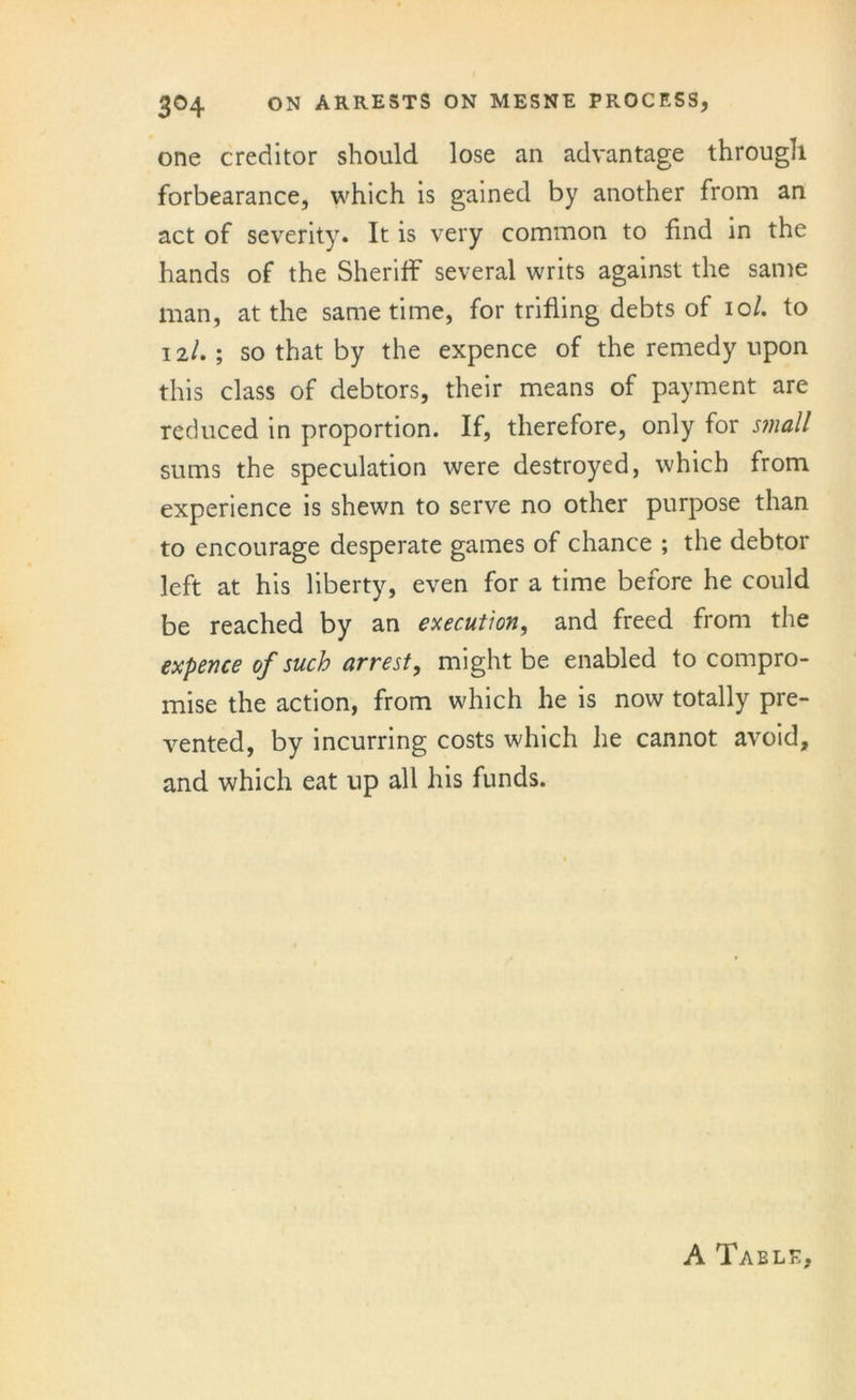 one creditor should lose an advantage through forbearance, which is gained by another from an act of severity. It is very common to find in the hands of the Sheriff several writs against the same man, at the same time, for trifling debts of 10I. to 12I. ; so that by the expence of the remedy upon this class of debtors, their means of payment are reduced in proportion. If, therefore, only for small sums the speculation were destroyed, which from experience is shewn to serve no other purpose than to encourage desperate games of chance ; the debtor left at his liberty, even for a time before he could be reached by an execution, and freed from the expence of such arrest, might be enabled to compro- mise the action, from which he is now totally pre- vented, by incurring costs which he cannot avoid, and which eat up all his funds. A Table,