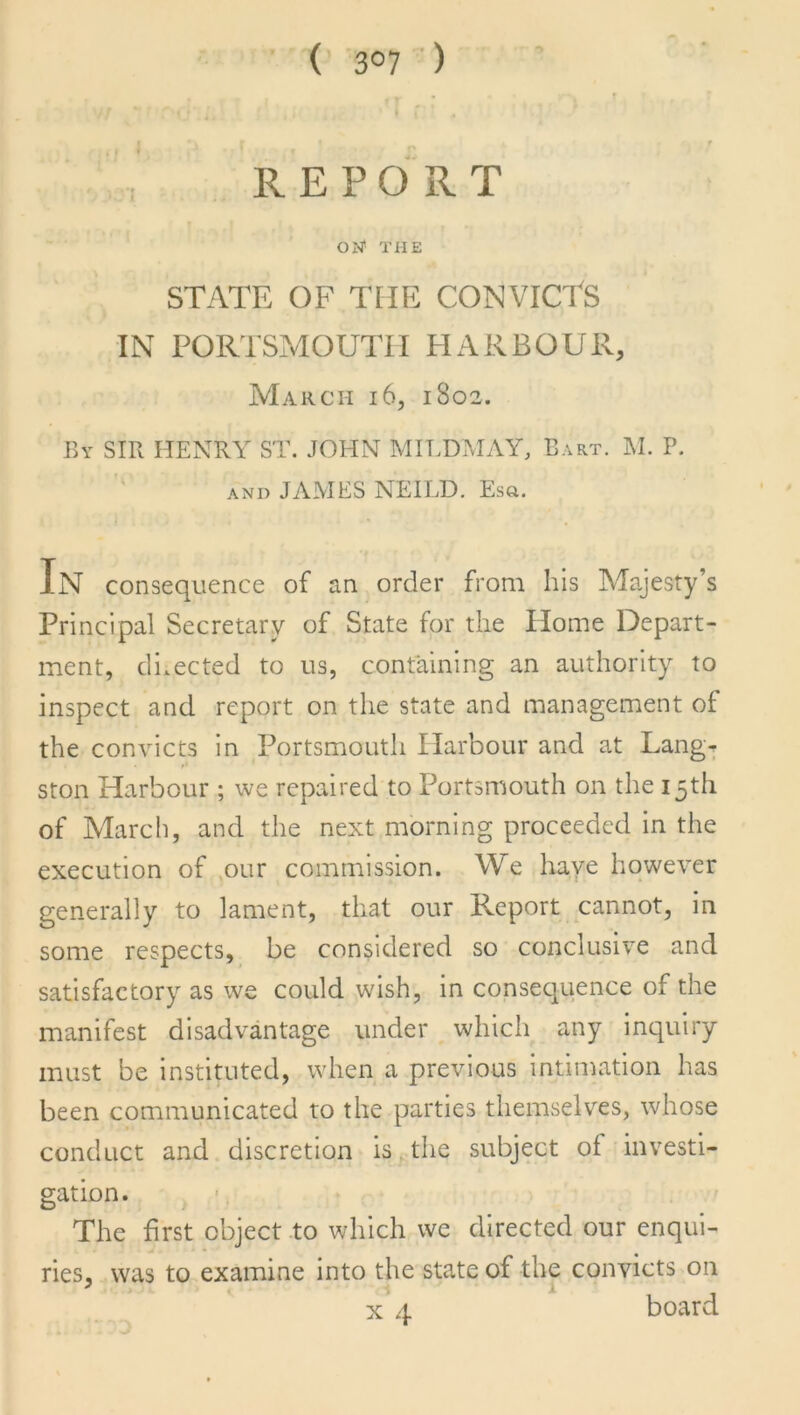 ( 3°7 ) O 4. , ' r1 f REPORT ON* THE STATE OF THE CONVICTS IN PORTSMOUTH HARBOUR, March 16, 1802. By SIB HENRY ST. JOHN MIL DM AY, Bart. M. P. and JAMES NEILD. Esg. In consequence of an order from his Majesty’s Principal Secretary of State for the Home Depart- ment, directed to us, containing an authority to inspect and report on the state and management of the convicts in Portsmouth Harbour and at Lang- ston Harbour ; we repaired to Portsmouth on the 15th of March, and the next morning proceeded in the execution of our commission. We have however generally to lament, that our Report cannot, in some respects, be considered so conclusive and satisfactory as we could wish, in consequence of the manifest disadvantage under which any inquiry must be instituted, when a previous intimation has been communicated to the parties themselves, whose conduct and discretion is the subject of investi- gation. The first object to which we directed our enqui- ries, was to examine into the state of the convicts on