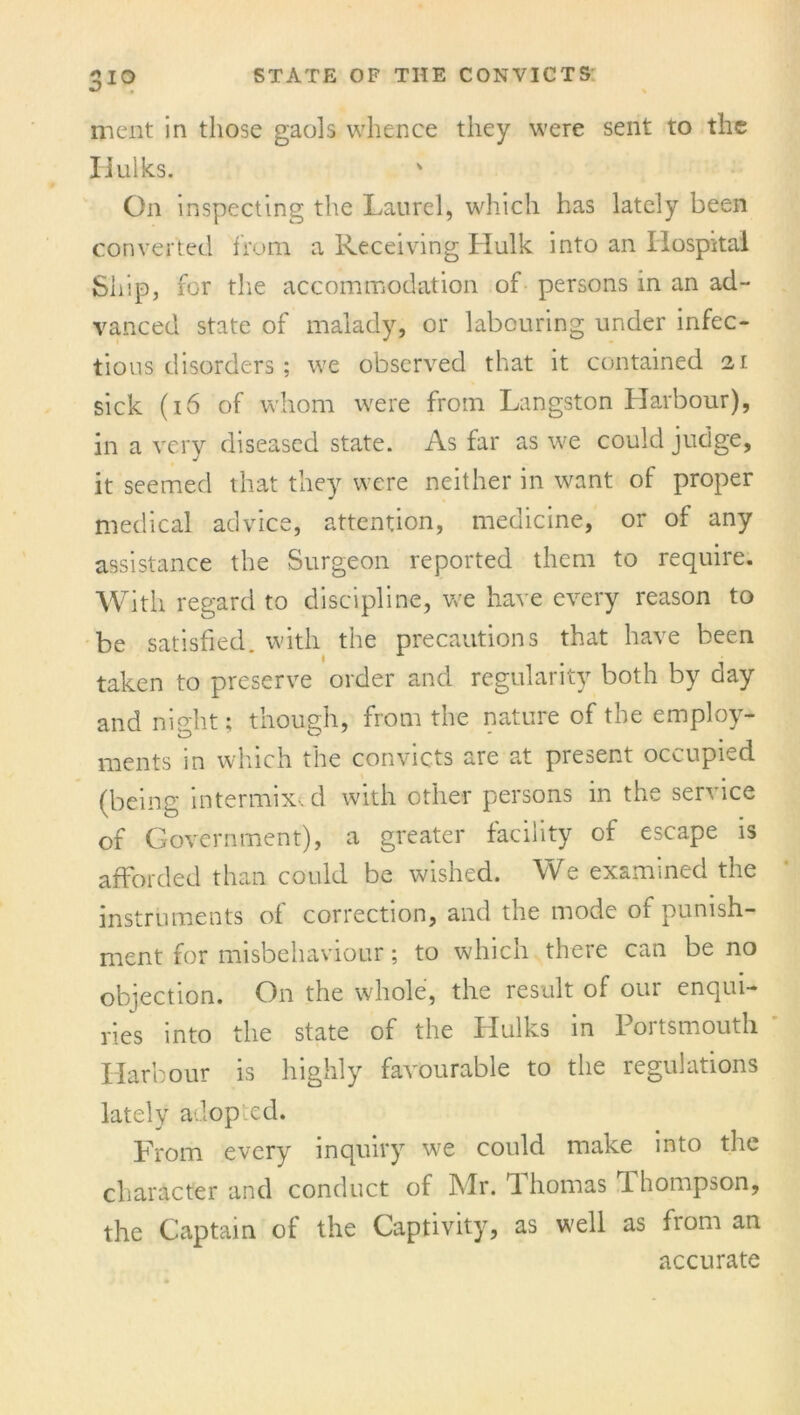 3io merit in those gaols whence they were sent to the Iiulks. On inspecting the Laurel, which has lately been converted from, a Receiving Hulk into an Hospital Ship, for the accommodation of persons in an ad- vanced state of malady, or labouring under infec- tious disorders ; we observed that it contained 21 sick (16 of whom were from Langston Harbour), in a very diseased state. As far as we could judge, it seemed that they were neither in want of proper medical advice, attention, medicine, or of any assistance the Surgeon reported them to require. With regard to discipline, we have every reason to be satisfied, with the precautions that have been taken to preserve order and regularity both by day and night; though, from the nature of the employ- ments m which the convicts are at piesent occupied (being intermix, d with other persons in the service of Government), a greater facility of escape is afforded than could be wished. We examined the instruments of correction, and the mode of punish- ment for misbehaviour; to which there can be no objection. On the whole, the result of our enqui- ries into the state of the Hulks in Portsmouth Harbour is highly favourable to the regulations lately adoped. From every inquiry we could make into the character and conduct of Mr. Thomas Thompson, the Captain of the Captivity, as well as from an accurate