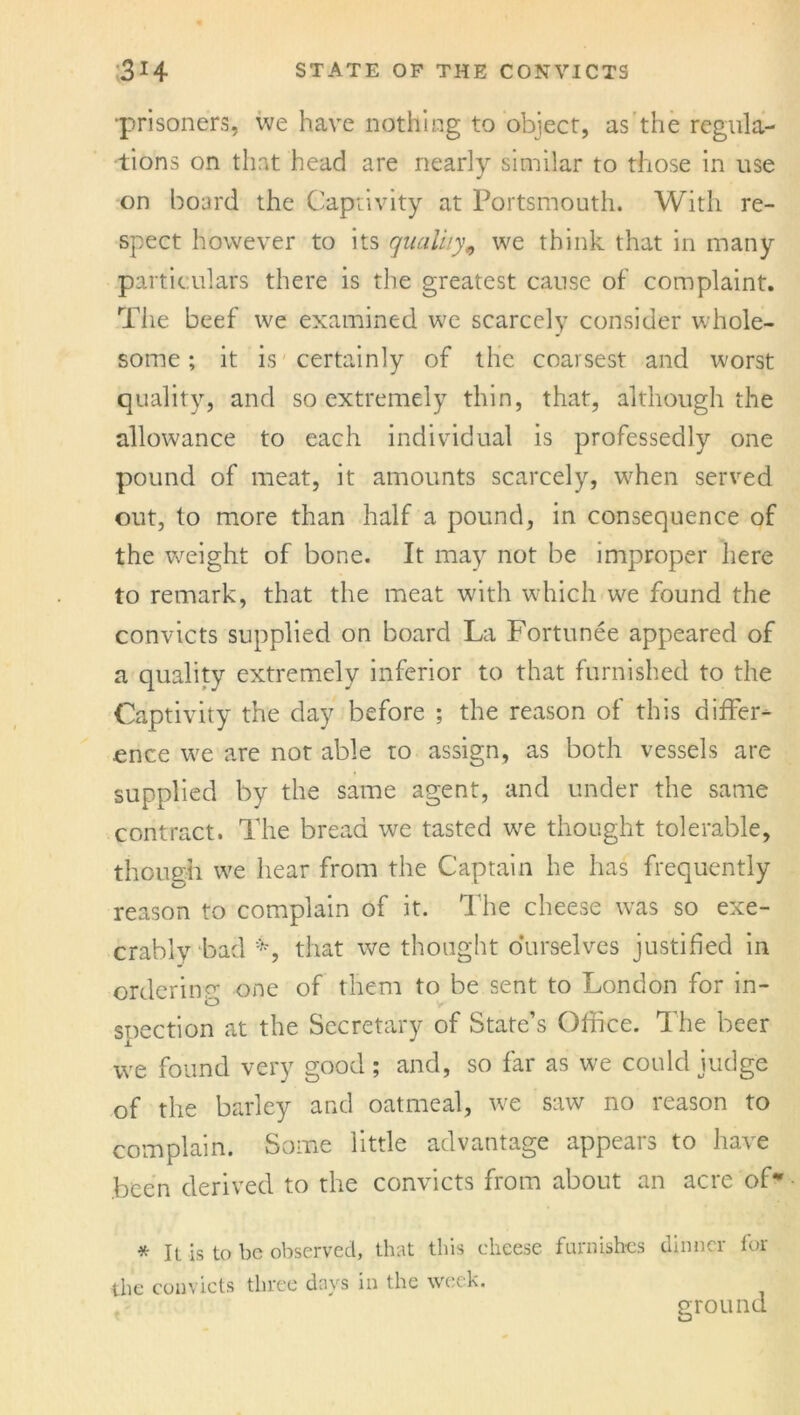 •prisoners, we have nothing to object, as the regula- tions on that head are nearly similar to those in use on board the Captivity at Portsmouth. With re- spect however to its quality, we think that in many particulars there is the greatest cause of complaint. The beef we examined we scarcely consider whole- some ; it is certainly of the coarsest and worst quality, and so extremely thin, that, although the allowance to each individual is professedly one pound of meat, it amounts scarcely, when served out, to more than half a pound, in consequence of the weight of bone. It may not be improper here to remark, that the meat with which we found the convicts supplied on board La Fortunee appeared of a quality extremely inferior to that furnished to the Captivity the day before ; the reason of this differ- ence we are nor able to assign, as both vessels are supplied by the same agent, and under the same contract. The bread we tasted wre thought tolerable, though we hear from the Captain he has frequently reason to complain of it. The cheese was so exe- crably bad *, that we thought ourselves justified in ordering one of them to be sent to London for in- spection at the Secretary of State’s Office. The beer we found very good; and, so far as we could judge of the barley and oatmeal, we saw no reason to complain. Some little advantage appears to have been derived to the convicts from about an acre of* * It is to be observed, that this cheese furnishes dinner for the convicts three days in the week. ground