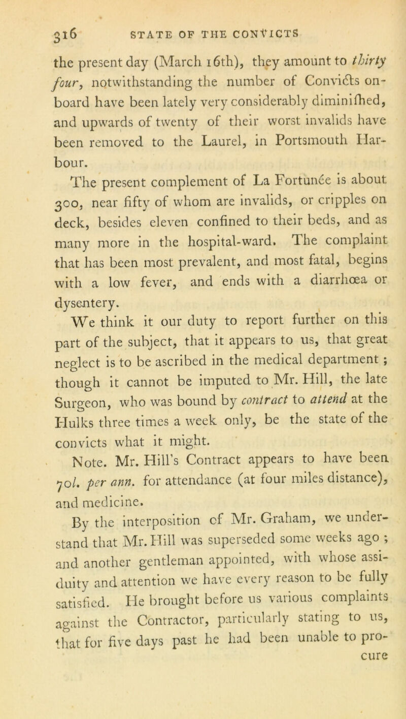 the present day (March 16th), they amount to thirty four, notwithstanding the number of Convidts on- board have been lately very considerably diminifhed, and upwards of twenty of their worst invalids have been removed to the Laurel, in Portsmouth Har- bour. The present complement of La Fortunee is about 300, near fifty of whom are invalids, or cripples on deck, besides eleven confined to their beds, and as many more in the hospital-ward. The complaint that has been most prevalent, and most fatal, begins with a low fever, and ends with a diarrhoea or dysentery. We think it our duty to report further on this part of the subject, that it appears to us, that great neglect is to be ascribed in the medical department ; though it cannot be imputed to Mr. Hill, the late Surgeon, who wras bound by contract to oil tend at the Hulks three times a week only, be the state of the convicts w'hat it might. Note. Mr. Hill’s Contract appears to have been 70/. per ann. for attendance (at four miles distance), and medicine. By the interposition cf Mr. Graham, we under- stand that Mr. Hill was superseded some weeks ago ; and another gentleman appointed, with whose assi- duity and attention we have every reason to be fully satisfied. He brought before us various complaints against the Contractor, particularly stating to ns, that for five days past he had been unable to pro- cure