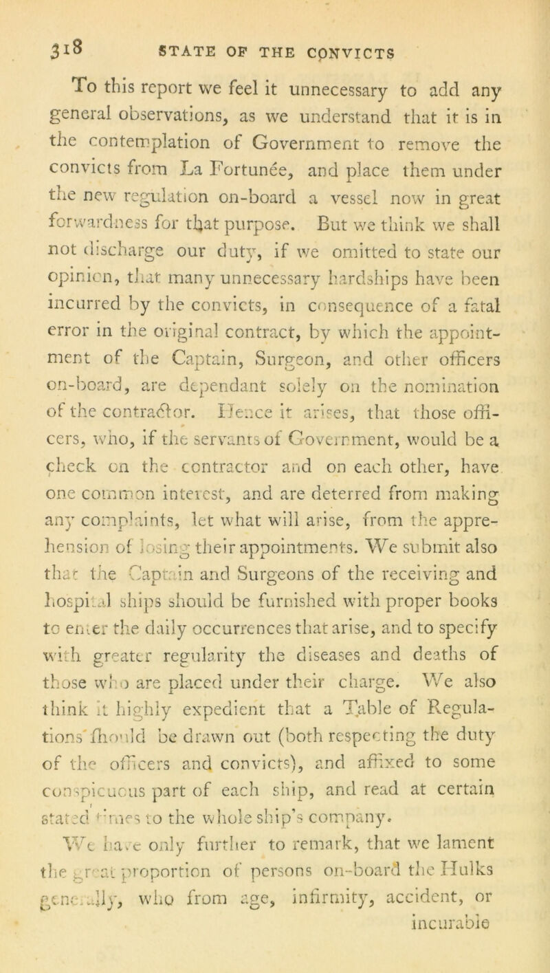 Xo this report we feel it unnecessary to add any general observations, as we understand that it is in the contemplation of Government to remove the convicts from La Fortunee, and place them under the new regulation on-board a vessel now in great forwardness for that purpose. But we think we shall not discharge our duty, if we omitted to state our opinion, that many unnecessary hardships have been incurred by the convicts, in consequence of a fatal error in the original contract, by which the appoint- ment of the Captain, Surgeon, and other officers on-board, are dependant solely on the nomination of the contractor. Hence it arises, that those offi- cers, who, if the servants of Government, would be a check on the contractor and on each other, have one common interest, and are deterred from making any complaints, let what will arise, from the appre- hension of losing their appointments. We submit also that the Captain and Surgeons of the receiving and hospital ships should be furnished with proper books to emer the daily occurrences that arise, and to specify with greater regularity the diseases and deaths of those who are placed under their charge. We also think it highly expedient that a Table of Regula- tions' fho’ild be drawn out (both respecting the duty of the officers and convicts), and affixed to some conspicuous part of each ship, and read at certain i stated ffines to the whole ship’s company. We hace only further to remark, that we lament the L.rcat proportion of persons on-board the Ilulks generally, who from age, infirmity, accident, or incurable