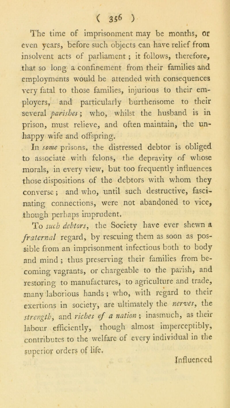 b The time of imprisonment may be months, or even years, before such objects can have relief from insolvent acts of parliament ; it follows, therefore, that so long a confinement from their families and employments would be attended with consequences very fatal to those families, injurious to their em- ployers, and particularly burthensome to their several parishes; who, whilst the husband is in prison, must relieve, and often maintain, the un- happy wife and offspring. In some prisons, the distressed debtor is obliged to associate with felons, the depravity of whose morals, in every view, but too frequently influences those dispositions of the debtors with whom they converse; and who, until such destructive, fasci- nating connections, were not abandoned to vice, though perhaps imprudent. To such debtors, the Society have ever shewn a fraternal regard, by rescuing them as soon as pos- sible from an imprisonment infectious both to body and mind ; thus preserving their families from be- coming vagrants, or chargeable to the parish, and restoring to manufactures, to agriculture and trade, many laborious hands ; who, with regard to their exertions in society, are ultimately the nerves, the strength, and riches of a nation ; inasmuch, as their labour efficiently, though almost imperceptibly, contributes to the welfare of every individual in the superior orders of life. Influenced