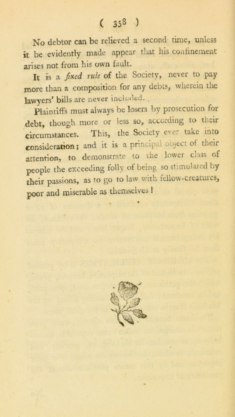 No debtor can be relieved a second time, unless it be evidently made appear t.iat lus confinement arises not from his own fault. It is a fixed rule of the Society, never to pay more than a composition for any debts, wherein the lawyers’ bills are never lncinaec.. . Plaintiffs must always be losers by prosecution for debt, though more or less so, according to their circumstances. This, the Society c ■ taivc into consideration; and it is a principal object of their attention, to demonstrate to the lower class of people the exceeding folly of being so stimulated by their passions, as to go to law with rellow-creatuus, poor and miserable as themselves !