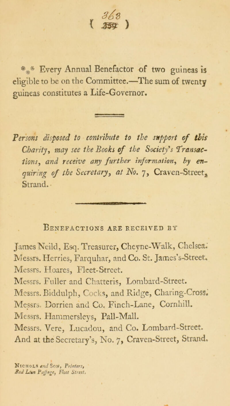 3&Q V ^ ) *** Every Annual Benefactor of two guineas is eligible to be on the Committee.—The sum of twenty guineas constitutes a Life-Governor. Persons disposed to contribute to the support of this Charity, may see the Books of the Society's Transac- tions, and receive any further information, by en- quiring of the Secretary, at No. 7, Craven-Streeta Strand.- Benefactions are received by James Neild, Esq. Treasurer, Cheyne-Walk, Chelsea.' Messrs. Herries, Farquhar, and Co. St. James’s-Street. Messrs. Hoares, Fleet-Street. Messrs. Fuller and Chatteris, Lombard-Street. Messrs. Biddulph, Cocks, and Ridge, Charing-Cross. Messrs. Dorrien and Co. Finch-Lane, Cornhill. Messrs. Hammersleys, Pall-Mall. Messrs. Vere, Lucadou, and Co. Lombard-Street. And at the Secretary’s, No. 7, Craven-Street, Strand, Nichols end Son, Printers, KsJ L:un PaJJnge, Fleet Street,