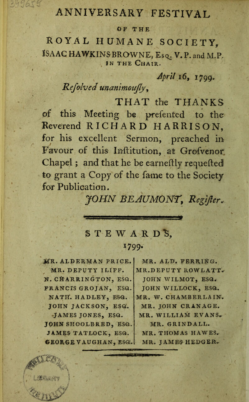 ANNIVERSARY FESTIVAL OF THE ROYAL HUMANE SOCIETY, ISAAC HAWKINSBROWNE, Esq^ V. P. and M.P. in the Chair. # April 16, 1799, Refolved unanimoujly, THAT the THANKS of this Meeting be prefented to the Reverend RICHARD HARRISON, for his excellent Sermon, preached in Favour of this Institution, at Grofvenor. Chapel; and that he be earneftly requefted to grant a Copy of the fame to the Society for Publication. JOHN BEAUMONT, Regijler„ STEWARD^, 1799. MR. ALDERMAN PRICE. MR. DEPUTY ILIFF. N. CHARRINGTON, ESQ. FRANCIS GROJAN, ESQ. NATH. HADLEY, ESQ. JOHN JACKSON, ESQ1. •JAMES JONES, ESQ. JOHNSHOOLBRED, ESQ. JAMES'TATLOCK, ESQ. GEORGE VAUGHAN, ESQ:'* MR. ALD. FERRING. MR.DEPUTY ROWLATT*1 JOHN WILMOT, ESQ. JOHN WILLOCK, ESQ. MR. W. CHAMBERLAIN. MR. JOHN CRANAGE. MR. WILLIAM EVANS. MR. GRINDALL. MR. THOMAS HAWES, MR. JAMES HEDGER.