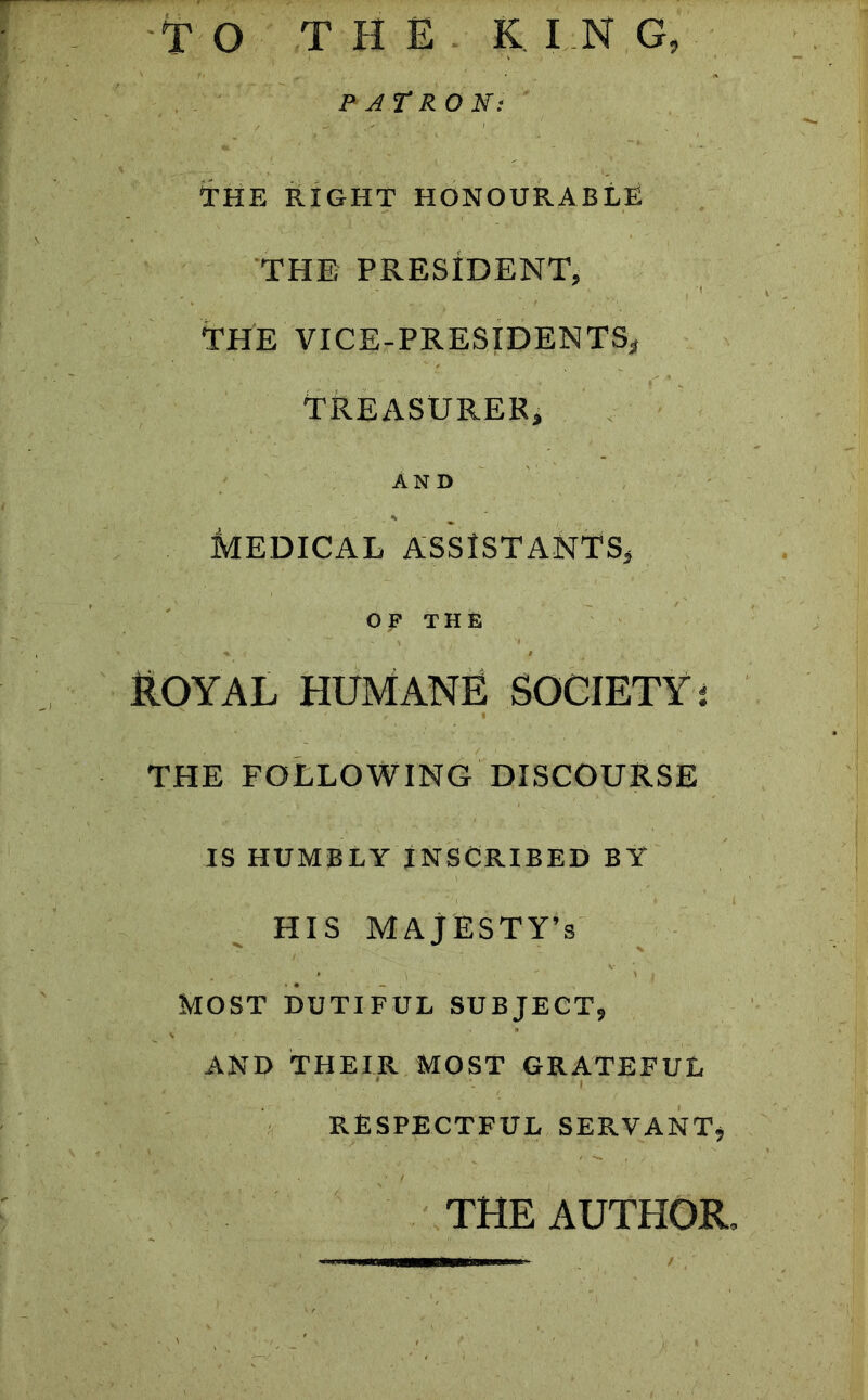 TO THE KING, PATRON: THE RIGHT HONOURABLE THE PRESIDENT, THE VICE-PRESIDENTS* TREASURER, AND * % MEDICAL ASSISTANTS, OF THE ROYAL HUMANE SOCIETY i THE FOLLOWING DISCOURSE IS HUMBLY INSCRIBED BY HIS MAJESTY’S MOST DUTIFUL SUBJECT, AND THEIR MOST GRATEFUL RESPECTFUL SERVANT, THE AUTHOR,