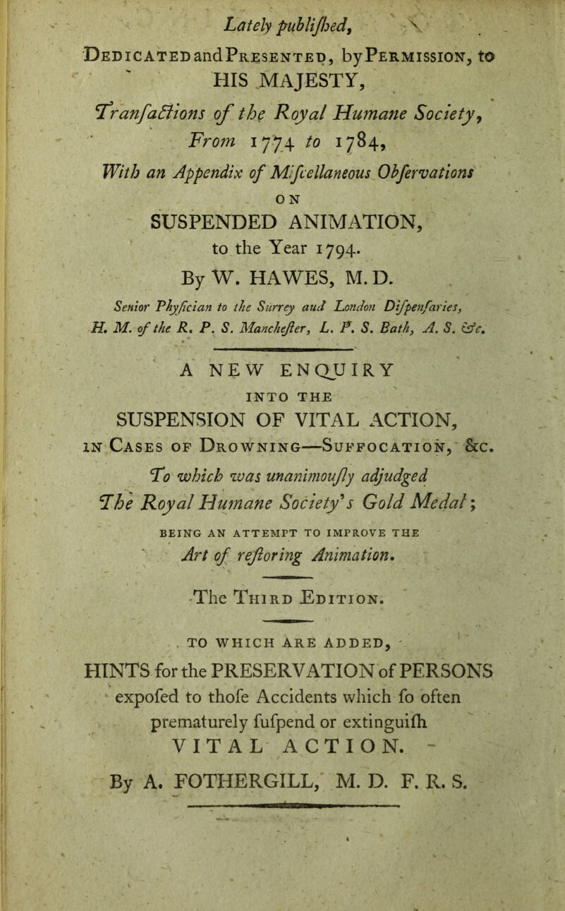 Lately publifhed, \ DEDICATEDandPRESENTED, by PERMISSION, tO HIS MAJESTY, 'Franfactions of the Royal Humane Society, From 1774 to 1784, With an Appendix of Mfcellaneous Obfervations O N SUSPENDED ANIMATION, to the Year 1794. By W. HAWES, M. D. Senior Thyfician to the Surrey aud London Difpenfaries, H. M. of the R. P. S. Manchefer, L. P. S. Bath, A. S. A NEW ENQUIRY INTO THE SUSPENSION OF VITAL ACTION, in Cases of Drowning—Suffocation, &c. To which was unanimoufly adjudged The Royal Humane Society's Gold Medal; BEING AN ATTEMPT TO IMPROVE THE Art of reftoring Animation. The Third Edition. TO WHICH ARE ADDED, HINTS for the PRESERVATION of PERSONS expofed to thofe Accidents which fo often prematurely fufpend or extinguifh VITAL ACTION. By A. FOTHERGILL, M. D. F. R. S.