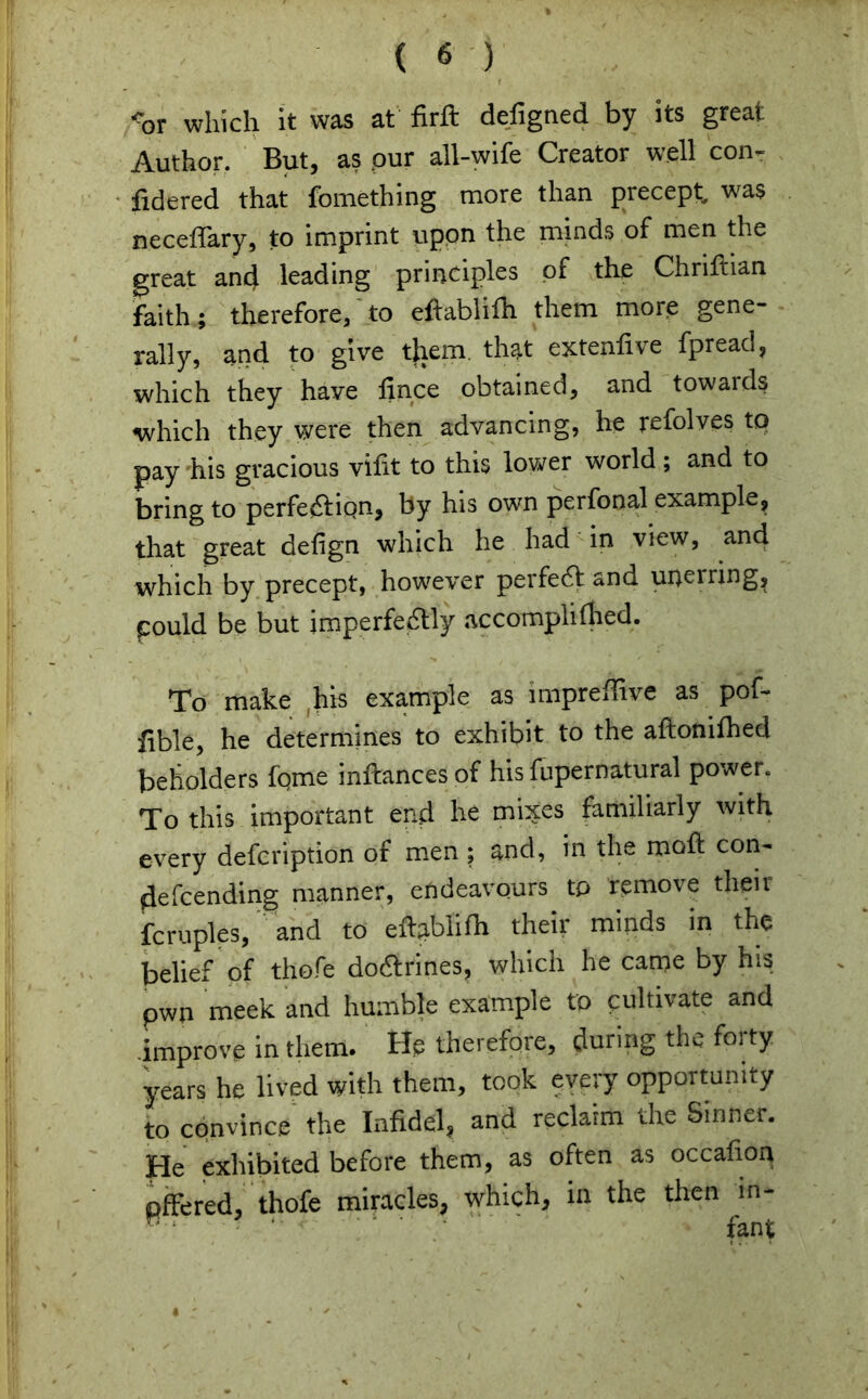 -'or which it was at firft defigaed by its great Author, But, as our all-wife Creator well con- fidered that fomething more than precept, was neceffary, to imprint upon the minds of men the great and leading principles of the Chriftian faith; therefore, to eftablifh them more gene- rally, and to give them that extent!ve fpread, which they have lince obtained, and towards -which they were then advancing, he refolves to pay his gracious vifit to this lower world; and to bring to perfection, by his own perfonal example, that great delign which he had in view, and which by precept, however perfect and unerring, pould be but imperfectly accomplithed. To make ,his example as impreffive as pof- fible, he determines to exhibit to the aftonifhed beholders fqme inftancesof his fupernatural power. To this important end he mixes familiarly with every defcription of men ; and, in the rood con- defcending manner, endeavours to remove their fcruples, and to eftjiblifh their minds in the belief of thofe doCtrines, which he came by his pwn meek and humble example to cultivate and improve in them. He therefore, during the foi ty years he lived with them, took every opportunity to convince the Infidel, and reclaim the Sinner, pje exhibited before them, as often as occafion Offered, thofe miracles, which, in the then in- H fant I ; * * ' • , « ...