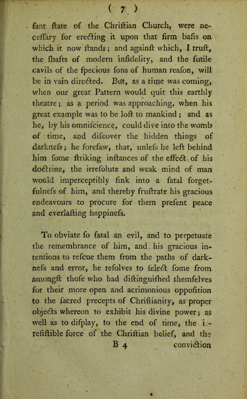 fant ftate of the Chriftian Church, were lie- cellary for eredling it upon that firm balls on. which it now fiands ; and againft which, I trull, the {hafts of modern infidelity, and the futile cavils of the fpecious fons of human reafon, will be in vain directed. JBift, as a time was coming, when our great Pattern would quit this earthly theatre; as a period was approaching, when his great example was to be loft to mankind ; and as he, by his omnifcience, could dive into the womb of time, and difcover the hidden things of darknefs; he forefaw, that, unlefs he left behind him fome ftriking inllances of the effedl of his do<ftrine, the irrefolute and weak mind of man would imperceptibly fink into a fatal forget- fulnefs of him, and thereby frullrate his gracious endeavours to procure for them prefent peace and everlalling happinefs. To obviate fo fatal an evil, and to perpetuate the remembrance of him, and. his gracious in-*- tentions to refcue them from the paths of dark- nefs and error, he refolves to fejedl fome from amongft thofe who had dillinguifhed themfelves for their more open and acrimonious oppofition to the facred precepts of Chriftianity, as proper objedls whereon to exhibit his divine power; as well as to difplay, to the end of time, the i - reliltible force of the Chriftian belief, and the 8 4 cpnyidlion