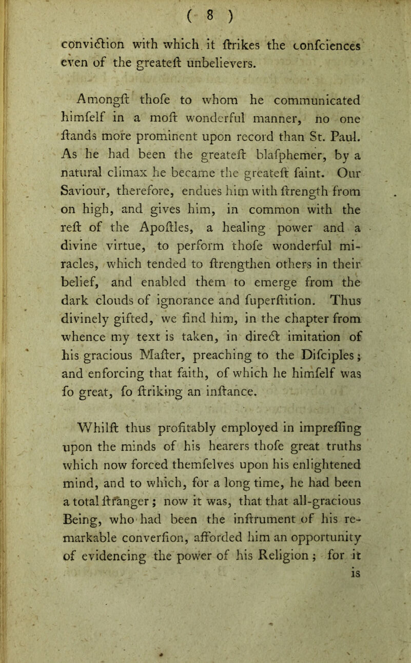 conviction with which it trikes the confidences even of the greateft unbelievers. Amongft thofe to whom he communicated himfelf in a moft wonderful manner, no one Hands more prominent upon record than St. Paul. As he had been the greateft blafphemer, by a natural climax he became the greateft faint. Our Saviour, therefore, endues him with ftrength from on high, and gives him, in common with the reft of the Apoftles, a healing power and a divine virtue, to perform thofe wonderful mi- racles, which tended to ftrengthen others in their belief, and enabled them to emerge from the dark clouds of ignorance and fuperftition. Thus divinely gifted, we find him, in the chapter from whence my text is taken, in direct imitation of his gracious Mafter, preaching to the Difciples; and enforcing that faith, of which he himfelf was fo great, fo ftriking an inftance. Whilft thus profitably employed in imprefting upon the minds of his hearers thofe great truths which now forced themfelves upon his enlightened mind, and to which, for a long time, he had been a total ftfknger ; now it was, that that all-gracious Being, who had been the inftrument of his re- markable converfion, afforded him an opportunity of evidencing the power of his Religion; for it is