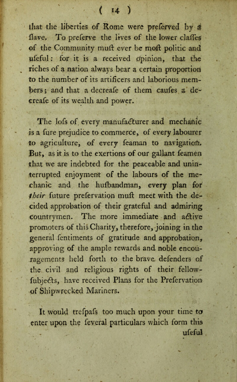 ( !4 ) that the liberties of Rome were preferved by i Have. To preferve the lives of the lower claiTes of the Community muft ever be moll politic and ufeful: for it is a received Opinion, that the riches of a nation always bear a certain proportion to the number of its artificers and laborious mem- bers ; and that a decreafe of them caufes a de- ereafe of its wealth and power. The Iofs of every manufacturer and mechanic is a fure prejudice to commerce, of every labourer to agriculture, of every feaman to navigation. But, as it is to the exertions of our gallant feamen that we are indebted for the peaceable and unin- terrupted enjoyment of the labours of the me- chanic and the hufbandman, every plan for their future prefervation muff meet with the de- cided approbation of their grateful and admiring countrymen. The more immediate and aCtive promoters of this Charity, therefore, joining in the general fentiments of gratitude and approbation, approving of the ample rewards and noble encou- ragements held forth to the brave defenders of the civil and religious rights of their fellow- fubjeCfs, have received Plans for the Prefervation of Shipwrecked Mariners. It would trefpafs too much upon your time to enter upon the feveral particulars which form this ufeful