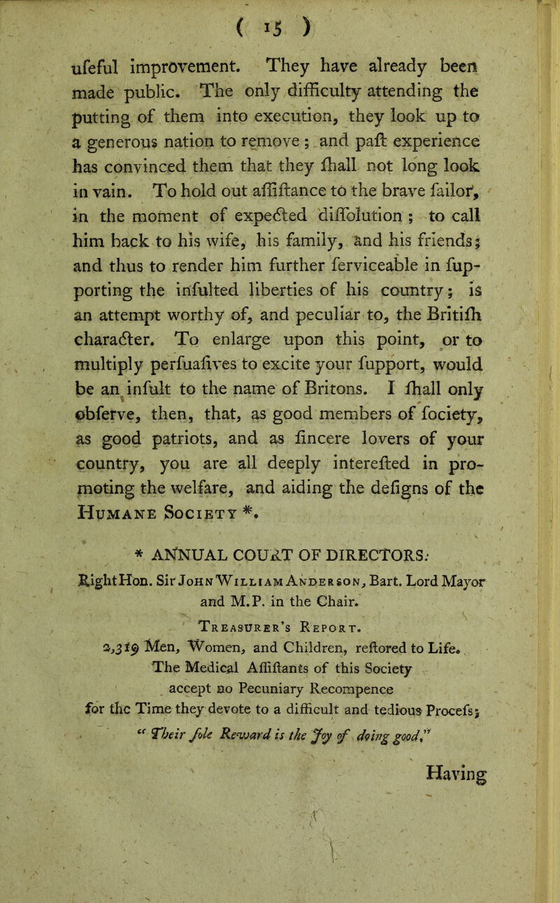 ufeful Improvement. They have already been made public. The only difficulty attending the putting of them into execution, they look up to a generous nation to remove ; and paft experience has convinced them that they fhall not long look in vain. To hold out affiftance to the brave failot, in the moment of expedied diffolution ; to call him back to his wife, his family, and his friends; and thus to render him further ferviceable in fup- porting the inful ted liberties of his country; is an attempt worthy of, and peculiar to, the Britifh character. To enlarge upon this point, or to multiply perfuafives to excite your fupport, would be an infult to the name of Britons. I fhall only obferve, then, that, as good members of fociety, as good patriots, and as lincere lovers of your country, you are ail deeply interefted in pro- moting the welfare, and aiding the defigns of the Humane Society *• * ANNUAL court of DIRECTORS: Right Hon. Sir John William Anderson, Bart. Lord Mayor and M.P. in the Chair. Treasurer’s Report. 2,3*9 Men, Women, and Children, reftored to Life. The Medical Affiftants of this Society accept no Pecuniary Recompence for the Time they devote to a difficult and tedious Procefsj “ Their foie Reward is the Joy of doing good f Having