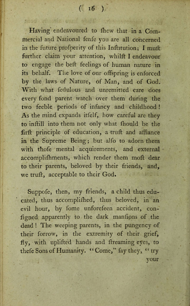 Having' endeavoured to fhew that in a Com- mercial and National fenfe you are all concerned in the future profperity of this Inditution; I mud: further claim your attention,, whild I endeavour to engage the bed feelings of human nature in its behalf. The love of our offspring is enforced by the laws of Nature, of Man, and of God. With what fedulous and unremitted care does every fond parent watch over them during the two feeble periods of infancy and childhood ! As the mind expands itfelf, how careful are they to indill into them not only what fhould be the fird principle of education, a trud and affiance in the Supreme Being; but alfo to adorn them with thofe mental acquirements, and external accomplifhments, which render them mod dear to their parents, beloved by their friends, and, we trud, acceptable to their God. Suppofe, then, my friends, a child thus edu- cated, thus accomplifhed, thus beloved, in an evil hour, by fome unforefeen accident, con- ligned apparently to the dark mandpns of the dead ! The weeping parents, in the pungency of their forrow, in the extremity of their grief, fly, with uplifted hands and dreaming eyes, to thefe Sons of Humanity. “ Come,” fay they, 6 4 try your
