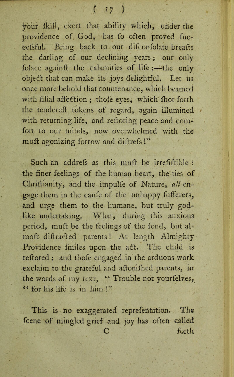 your fkill, exert that ability which, under the providence of God, has fo often proved fuc- cefsful. Bring back to our difconfolate breads the darling of our declining years; our only folace againd the calamities of life ;—-the only object that can make its joys delightful. Let us once more behold that countenance, which beamed with filial affiecdion ; thofe eyesj which fhot forth the tendered: tokens of regard, again illumined with returning life, and redoring peace and com- fort to our minds, now overwhelmed with the mod agonizing forrow and didrefs 1” Such an addrefs as this mud be irreddible i the finer feelings of the human heart, the ties of Chridianity, and the impulfe of Nature, all en- gage them in the caufe of the unhappy fufterers, and urge them to the humane, but truly god- like undertaking. What* during this anxious period, mud be the feelings of the fond, but al- mod didradfed parents! At length Almighty Providence dniles upon the a£b The child is redored ; and thofe engaged in the arduous work exclaim to the grateful and adoriifhed parents, in the wmrds of my text, “ Trouble not yourfelves* “ for his life is in him !’T This is no exaggerated reprefentation. The fcene of mingled grief and joy has often called C forth