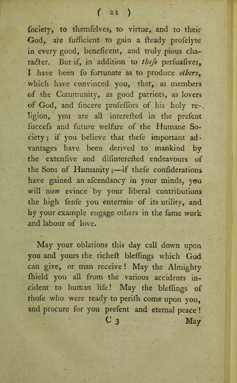 fociety, to themfelves, to virtue, and to their God, are fufficient to gain a fieady profelyte in every good, beneficent, and truly pious cha- racter. But if, in addition to thefe perfuafives, I have been fo fortunate as to produce others, which have convinced you, that, as members of the Community, as, good patriots, as lovers of God, and fincere profeflors of his holy re- ligion, you are all interefied in the prefent fuccefs and future welfare of the Humane So- ciety ; if you believe that thefe important ad- vantages have been derived to mankind by the extenfive and difinterefied endeavours of the Sons of Humanity;—if thefe confiderations- have gained an afcendancy in your minds, you will now evince by your liberal contributions the high fenfe you entertain of its utility, and by your example engage others in the fame work and labour of love. May your oblations this day call down upon you and yours the richefl: bleffings which God can give, or man receive ! May the Almighty ffiield you all from the various accidents in- cident to human life! May the bleffings of thofe who were ready to perifh come upon you, and procure for you prefent and eternal peace ! C 3 May