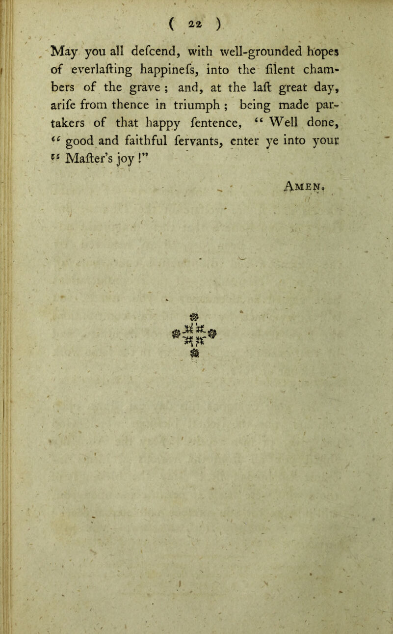 ( ) May you all defcend, with well-grounded hopes of everlafting happinefs, into the lilent cham- bers of the grave ; and, at the laft great day, arife from thence in triumph ; being made par- takers of that happy fentence, cc Well done, good and faithful fervants, enter ye into your Mafter s joy !” Amen*