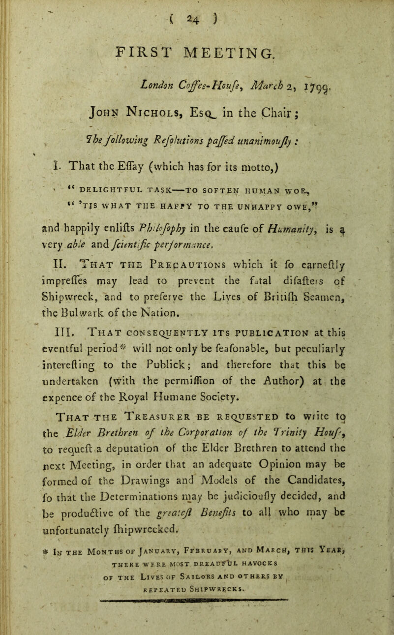 FIRST MEETING. London Coffee*Houfey March'll 2799* John Nichols, Esq^ in the Chair; *Ihe following Refolutions paffed unanimoufly : I. That the EfTay (which has for its motto,) ' “ DELIGHTFUL task TO SOFTEN HUMAN WOEU, “ ’tjs what the happy to the UNHAPPY OWE,” and happily enlifts Phdcfophy in the caufe of Hu?nanity> is 4 very able and fcuntfic performance, II. That the Precautions which it fo earneftly impreffes may lead to prevent the fatal difafters of Shipwreck, and to preferve the Lives of Britifh Seamen, the Bulwark of the Nation. III. That consequently its publication at this eventful period^ will not only be feafonable, but peculiarly interefting to the Publick; and therefore that this be undertaken (with the permiflion of the Author) at the expence of the Royal Humane Society. That the Treasurer be requested to write tq the Elder Brethren of the Corporation of the Trinity Houf-9 to requeft a deputation of the Elder Brethren to attend the pext Meeting, in order that an adequate Opinion may be formed of the Drawings and Models of the Candidates, fo that the Determinations may be judicioufly decided, and be productive of the greaiefi Benefits to all who may be unfortunately fliipwrecked. * In the Months of January, Ffbruary, and March, this Yeas, THERE WERE MOST DREADFUL HAVOCKS of the Lives of Sailors and others by repeated Shipwrecks.