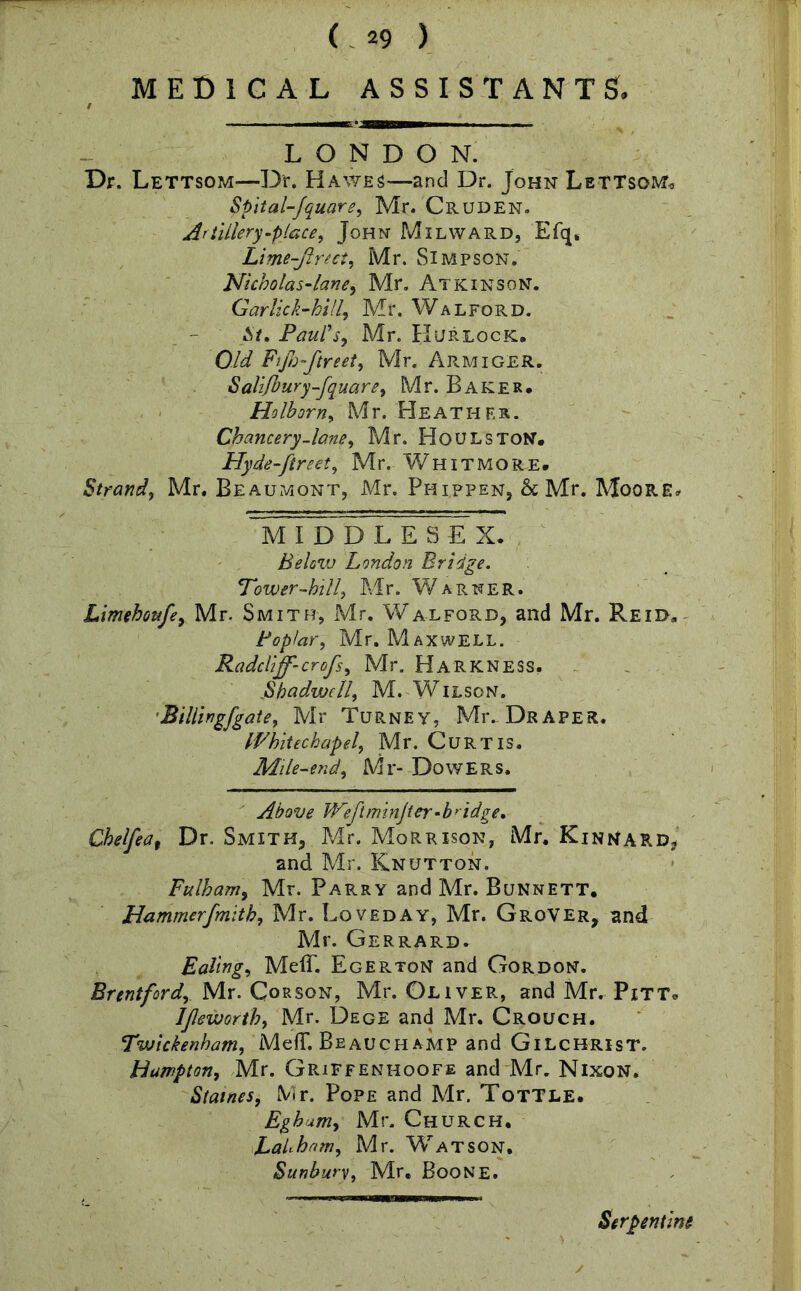 MEDICAL ASSISTANTS. LONDON. Dr. Lettsom—Dr. Hawes—and Dr. John Lettsgm* Spital-fquare, Mr. Cruden. Artillery -place, John Milward, Efq« Lime-ftrect, Mr. Simpson. Nicbolas-lane, Mr. Atkinson. Garlick-hill, Mr. Walford. A/. Paul's, Mr. Hurlock, QA/ Fijh-ftreet, Mr. Armiger. Salifbury-fquare, Mr. Baker. Ho lb or n, Mr. Heather. Chancery.lane, Mr. Houlston. Hyde-ftreet, Mr. Whitmore. Strand, Mr. Beaumont, Mr. Phippen, & Mr. Moore* mi DD L ESE X. Below London Bridge. Tower-hill, Mr. Warner. Limehoufe, Mr. Smith, Mr. Walford, and Mr. Reid, Poplar, Mr. Maxwell. Radcliff-crofs, Mr. Harkness, jShadwell, M. Wilson. Billingfgate, Mr Turney, Mr. Draper. Whitechapel, Mr. Curtis. Mile-end, Mr- Dow E R s. Above Weftminjter-b>idge, Chelfea9 Dr. Smith, Mr. Morrison, Mr. Kinnard, and Mr. Knutton. Fulham, Mr. Parry and Mr. Bunnett. Hammerfmith, Mr. Loved ay, Mr. Grover, and Mr. Gerrard. Ealing, Meff. EgertoN and Gordon. Brentford, Mr. Corson, Mr. Oliver, and Mr. Pitt* IJleworth, Mr. Dege and Mr. Crouch. Twickenham, MefT. Beauchamp and Gilchrist. Hampton, Mr. Griffenhoofe and Mr. Nixon. Staines, Mr. Pope and Mr. Tottle. Eghum, Mr. Church. LaUhnm, Mr. Wratson, Sunbury, Mr. Boone. Serpentine