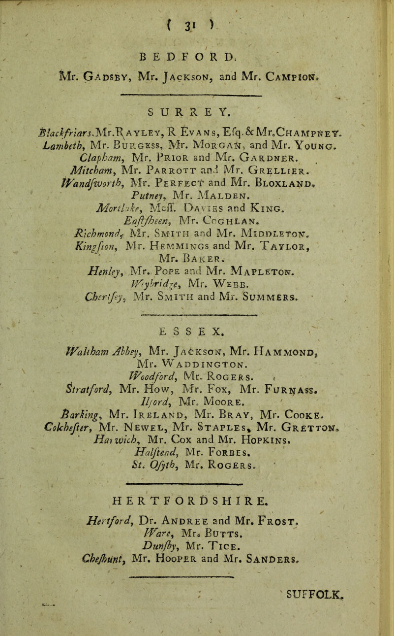 BEDFORD. Mr. Gadsby, Mr. Jackson, and Mr. Campion* SURREY. hlackfriars.Mr.T^AYLEY, R Evans, Efq.&Mr.CHAMPNEY. Lambeth, Mr. Burgess, Mr. Morgan, and Mr. Young. Clapham, Mr. Prior and Mr. Gardner. Mitcham, Mr. Parrott and Mr. Grellier. iVandfworth, Mr. Perfect and Mr. Bloxland, Putney, Mr. Malden. Morthke, Meff. Davies and King. Eafljheen, Mr. Coghlan. Richmondf Mr. Smith and Mr. Middleton. Kingf on, Mr. Hemmings and Mr. Taylor, Mr. Baker. Henley, Mr. Pope and Mr. Mapleton. Wry bridge% Mr. Webb. Cher fey, Mr. Smith and Mr. Summers. ESSEX. Waltham Abbey, Mr. Jackson, Mr. Hammond, Mr. WADDINGTON. Woodford, Mr. Rogers. Stratford, Mr. How, Mr. Fox, Mr. Furi^ass. lljord, Mr. Moore. harking, Mr. Ireland, Mr. Bray, Mr. Cooke. Colchefter, Mr. Newel, Mr. Staples* Mr. Gretton, Harwich, Mr. Cox and Mr. Hopkins. Halftead, Mr. Forbes. $f. Mr. Rogers. HERTFORDSHIRE. Hertford, Dr. Andree and Mr. Frost. Ware, Mr* Butts. Dunfby, Mr. Tice. Chejhunt, Mr. Hooper and Mr. Sanders, SUFFOLK.