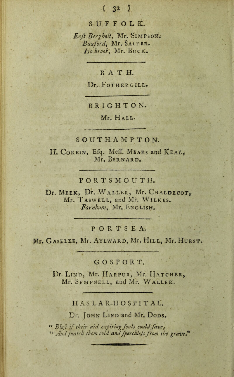 Erft Berg holt, Mr. SlMPSON. Bax ford, Mr. Saitek. ho.brook, Mr. Buck. BATH. Dr. Fothep gill. BRIGHTON. Mr. Hall. SOUTHAMPTON. IT. Corein, Efq. Me(T. Meaes and Keal, Mr. Bernard. PORTSMOUTH. L- ’ *• .f f-;'' . ^ • , .:. Dr. Meek, Dr. Waller, Mr. Chaldecot? Mr. Taswell, and Mr. Wilkes. Farnham, Mr, English. PORTSEA. Mr. Gaselee, Mr. Aylward, Mr. Hill, Mr. Hurst. ■ GOSPORT. Dr. Lind, Mr. Harpur, Mr. Hatcher, Mr. Sempnell, and Mr. Waller. H A S L A R-H O S P I T A L. ✓ Dr. John Lind and Mr. Dods. <c Bleft if their aid expiring fouls could favef “ And /natch the?n cold andfpeechltjs from the grave? \