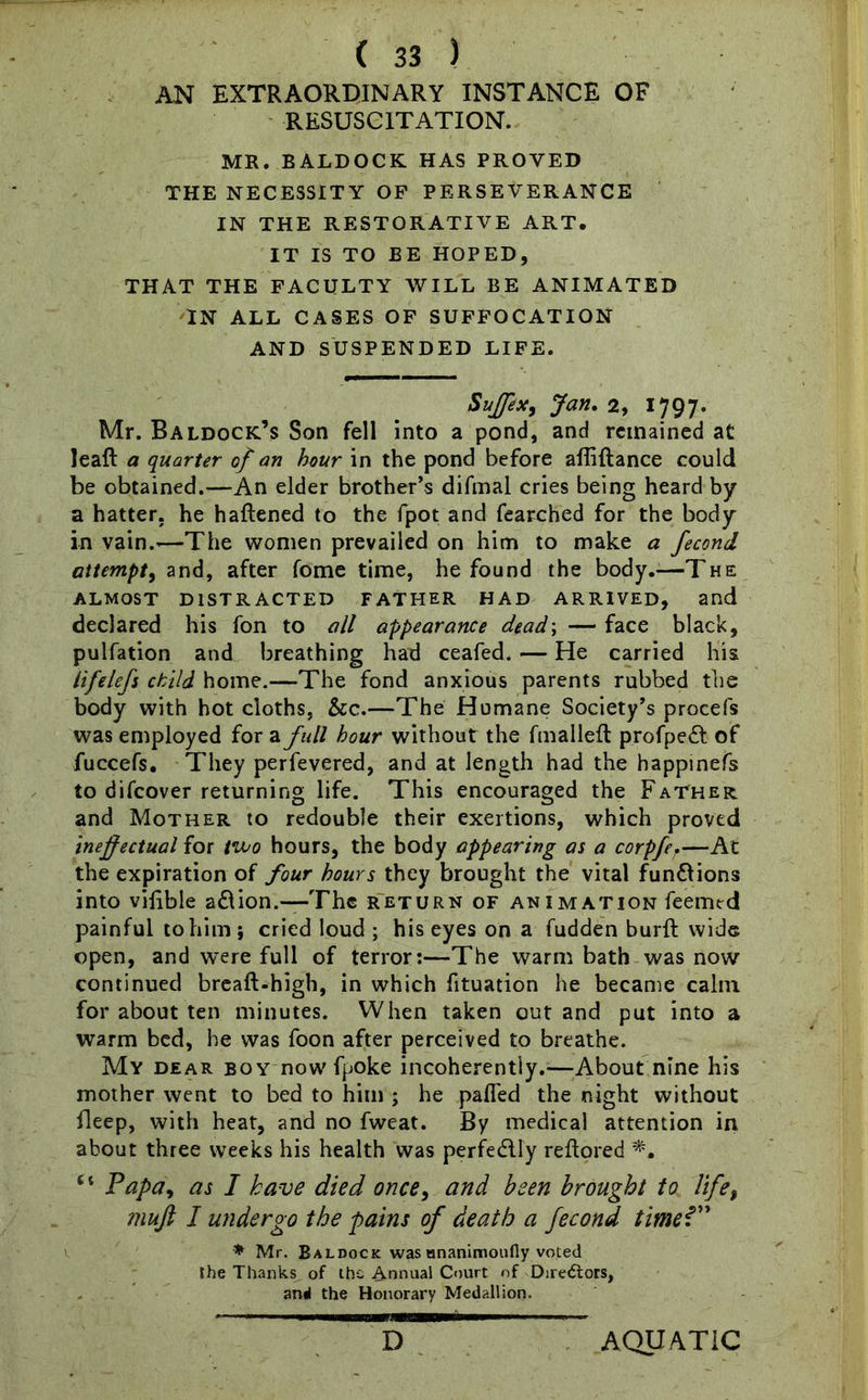AN EXTRAORDINARY INSTANCE OF RESUSCITATION. MR. BALDOCK HAS PROVED THE NECESSITY OF PERSEVERANCE IN THE RESTORATIVE ART. IT IS TO BE HOPED, THAT THE FACULTY WILL BE ANIMATED IN ALL CASES OF SUFFOCATION AND SUSPENDED LIFE. Suffix, Jan. 2, 1797. Mr. Baldock’s Son fell into a pond, and remained at leaft a quarter of an hour in the pond before affiftance could be obtained.—An elder brother’s difmal cries being heard by a hatter, he haftened to the fpot and fearched for the body in vain.’—The women prevailed on him to make a fecond attempt, and, after fome time, he found the body.—The ALMOST DISTRACTED FATHER HAD ARRIVED, and declared his fon to all appearance dead\ — face black, pulfation and breathing had ceafed. — He carried his lifelefs child home.—The fond anxious parents rubbed the body with hot cloths, &c.—The Humane Society’s procefs was employed for a full hour without the fmalleft profpedl of fuccefs. They perfevered, and at length had the happinefs to difcover returning life. This encouraged the Father. and Mother to redouble their exertions, which proved ineffectual for two hours, the body appearing as a corpfer—At the expiration of four hours they brought the vital fun&ions into vilible a&ion.—The return of animation feemed painful to him ; cried loud ; his eyes on a fudden burft wide open, and were full of terror:—The warm bath was now continued breaft-high, in which fituation he became calm for about ten minutes. When taken out and put into a warm bed, he was foon after perceived to breathe. My dear boy now fpoke incoherently.—About nine his mother went to bed to him ; he palled the night without fleep, with heat, and no fweat. By medical attention in about three weeks his health was perfectly reftored 6 i Papa, as I have died once, and been brought to life, muff I undergo the pains of death a fecond timeV' * Mr. Baldock was mianimoufly voted the Thanks, of the Annual Court of Directors, anti the Honorary Medallion. >■ 1 ■Maw——— D AQUATIC