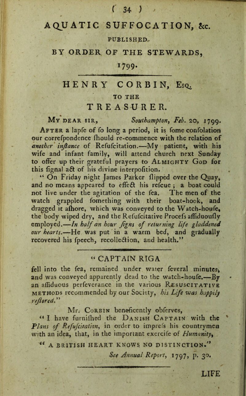 / AQUATIC SUFFOCATION, &c. PUBLISHED BY ORDER OF THE STEWARDS, 1799- HEN R Y CORBIN, Esq. TO THE TREASURER. My dear sir, Southampton, Feh. 20, 1799. After a lapfe of fo long a period, it is fome confolation our correfpondence fhould re-commence with the relation of another injiance of Refufcitation.—My patient, with his wife and infant family, will attend church next Sunday to offer up their grateful prayers to Almighty God for this fignal adt of his divine interpofition. “ On Friday night James Parker flipped over the Quay, and no means appeared to effedt his refeue ; a boat could not live under the agitation of the fea. The men of the watch grappled fome thing with their boat-hook, and dragged it afhore, which was conveyed to the Watch-houfe, the body wiped dry, and the Refufcitative Procefs afliduoufly employed.—In half an hour Jigns of returning life gladdened our hearts.—He was put in a warm bed, and gradually recovered his fpeech, recolledlion, and health.” “ CAPTAIN RIGA fell into the fea, remained under water feveral minutes* and was conveyed apparently dead to the watch-houfe.—By an afiiduous perfeverance in the various Rxsuscitative methods recommended by our Society, his Life was happily rejlored Mr. Corbin beneficently obferves, “ I have furnifhed the Danish Captain with the % Flans of P.efufcitation, in order to imprefs his countrymen with an idea, that, in the important exercife of Humanity, “ A BRITISH HEART KNOWS NO DISTINCTION.'’ See Annual Report, 1797, p. 30. LIFE