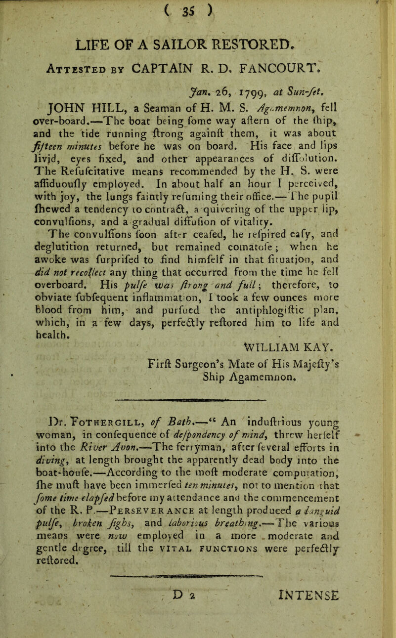 LIFE OF A SAILOR RESTORED. Attested by CAPTAIN R. D. FANCOURT. Jan. 26, 1799, at Sun~fet' JOHN HILL, a Seaman of H. M. S. Agamemnon, fell over-board.—The boat being fome way aftern of the fhip, and the tide running flrong againft them, it was about fifteen minutes before he was on board. His face and lips livid, eyes fixed, and other appearances of difTolution. The Refufcitative means recommended by the H. S. were afliduoufly employed. In about half an hour I perceived, with joy, the lungs faintly refuming their office.—The pupil fhewed a tendency to contrail, a quivering of the upper lip, convulfions, and a gradual diffufion of vitality. The convulfions foon after ceafed, he jefpired eafy, and deglutition returned, but remained comatofe; when he awoke was furprifed to find himfelf in that firuation, and did not recollect any thing that occurred from the time he fell overboard. His pulfe was flrong and full; therefore, to obviate fubfequent inflammation, I took a few ounces more blood from him, and purfued the antiphlogiftic plan, which, in a few days, perfectly reflored him to life and health. WILLIAM KAY. Firft Surgeon’s Mate of His Majefly’s Ship Agamemnon. Dr. Tothergill, of Bath.—<c An indufhious young woman, in confequence of defpondency of mind, threw herlelf into the River Avon.—The ferryman, after feveral efforts in diving, at length brought the apparently dead body into the boat-houfe.—According to the moft moderate computation, flhe muft have been mwnzxteai ten minutes, not to mention that fome time elapfed before my attendance and the commencement of the R. P.—Perseverance at length produced a languid pulfe, broken Jighs, and laborious breathing.—The various means were now employed in a more moderate and gentle degree, tili the vital functions were perfectly reflored. D 2 INTENSE