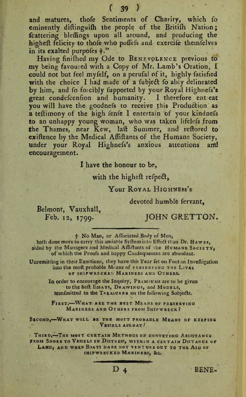 and matures, thofe Sentiments of Charity, which fo eminently diftinguifh the people of the Britifh Nation; (battering bleffings upon all around, and producing the highefl felicity to thofe who poflefs and exercife themfelves in its exalted purpofes f.” Having finifhed my Ode to Benevolence previous to my being favoured with a Copy of Mr. Lamb’s Oration, I could not but feel myfelf, on a perufal of it, highly Satisfied with the choice I had made of a fubjebl fo ably delineated by him, and fo forcibly fupported by your Royal Highnefs’s great condefcenfion and humanity. I therefore ent eat you will have the goodnefs to receive this Production as a teflimony of the high fenfe I entertain of your kindnefs to an unhappy young woman, who was taken lifelefs from the Thames, near Kew, laft Summer, and reftored to exiftence by the Medical Affiftants of the Humane Society, under your Royal Highnefs’s anxious attentions and encouragement. I have the honour to be, with the higheft refpeft, Your Royal Highness’s devoted humble fervant, Belmont, Vauxhall, Feb. 12, 1799. JOHN GRETTON. f No Man, or Affociated Body of Men, hath done more to carry this amiable Syftem into Effect than Dr. Hawes, aided by the Managers and Medical Affiftants of the Humane Society, of which the Proofs and happy Coniequences are abundant. Unremitting in their Exertions, they have this Year fet on Foot an Inveftigation into the moft probable Means of preserving the Lives OF SHIPWRECKED MARINERS AND OTHERS, In order to encourage the Inquiry, Premiums are to be given to the beft Essays, Dr awings, ^nd Models, tranfmitted to the Treasurer on the following Subjects. First,-—'What are the best Means of preserving Mariners and Others from Shipwreck? Second,—What will be the most probable Means of keeping Vessels afloat? Third,-—The most certain Methods of conveying Assistance From Shore to Vessels in Distress, within a certain Distance of Land, and when Boats dare not venture out to the Aid of shipwrecked Mariners, &c.