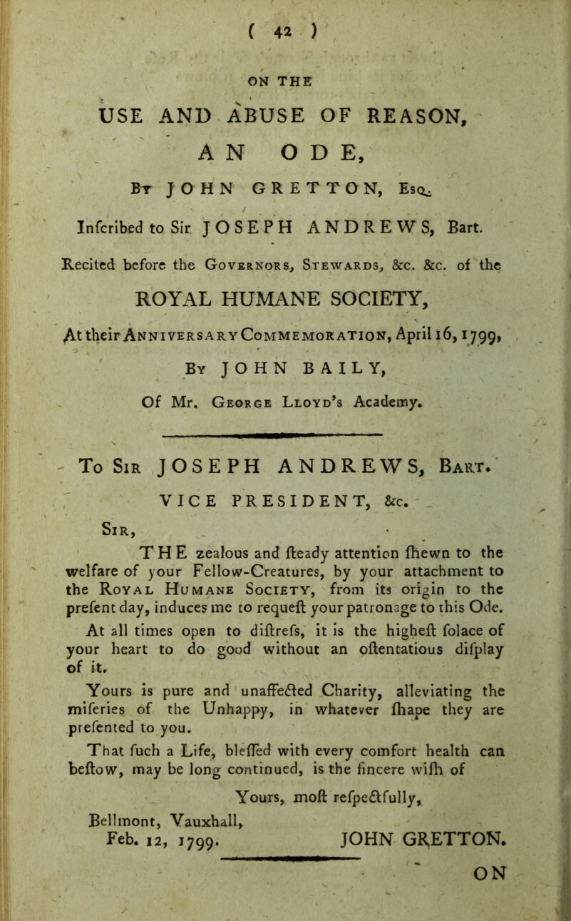 ON THE USE AND ABUSE OF REASON, AN ODE, By JOHN GRETTON, Es<^ Infcribed to Sir JOSEPH ANDREWS, Bart. Recited before the Governors, Stewards, &c. &c. of the ROYAL HUMANE SOCIETY, At their AnniversaryCommemoration, April 16,1799, By JOHN BAILY, Of Mr. George Lloyd’s Academy. To Sir JOSEPH ANDREWS, Bart. VICE PRESIDENT, &c. Sir, THE zealous and Ready attention fhewn to the welfare of your Fellow-Creatures, by your attachment to the Royal Humane Society, from its origin to the prefent day, induces me to requefl your patronage to this Ode. At all times open to diftrefs, it is the highefl folace of your heart to do good without an oftentatious difplay of it. Yours is pure and unaffected Charity, alleviating the miferies of the Unhappy, in whatever fhape they are prefented to you. That fuch a Life, bleffed with every comfort health can beftow, may be long continued, is the fincere wifh of Yours, moft refpe&fully, Bellmont, Vauxhall, Feb. 12, 1799. JOHN GRETTON.