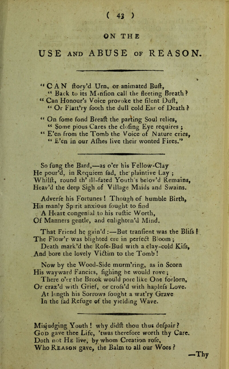 ON THE USE and ABUSE of REASON. “CAN ftory’d Urn, or animated Butt, “ Back to its Manfion call the fleeting Breath? w Can Honour’s Voice provoke the filent Dull, “ Or Flatt’ry Tooth the dull cold Ear of Death ? “ On Tome fond Breaft the parling Soul relies, “ Some pious Cares the doling Eye requires ; “ E’en from the Tomb the Voice of Nature cries, “ E’en in our Allies live their wonted Fires.” So fung the Bard,—as o’er his Fellow-Clay He pour’d, in Requiem fad, the plaintive Lay ; Whilft, round th’ ill-fated Youth's beiov’d Remains, Heav’d the deep Sigh of Village Maids and Swains. Adverfe his Fortunes ! Though of humble Birth, His manly Spirit anxious fought to find A Heart congenial to his rullic Worth, Of Manners gentle, and enlighten’d Mind. That Friend he gain’d :—But tranfient was the Blifs ! The Flow’r was blighted ere in perfed Bioom; Death mark’d the Rofe-Bud with a clay-cold Kifs, And bore the lovely Vidim to the Tomb! Now by the Wood-Side murm’ring, as in Scorn His wayward Fancies, fighing he would rove; There o’er the Brook would pore like One forlorn. Or craz’d with Grief, or crofs’d with haplefs Love. At length his Sorrows fought a wat’ry Grave In the fad Refuge of the yielding Wave. Misjudging Youth ! why didft thou thus defpair? God gave thee Life, ’twas therefore worth thy Care. Doth not He live, by whom Creation rofe, Who Reason gave, the Balm to all our Woes ? Thy