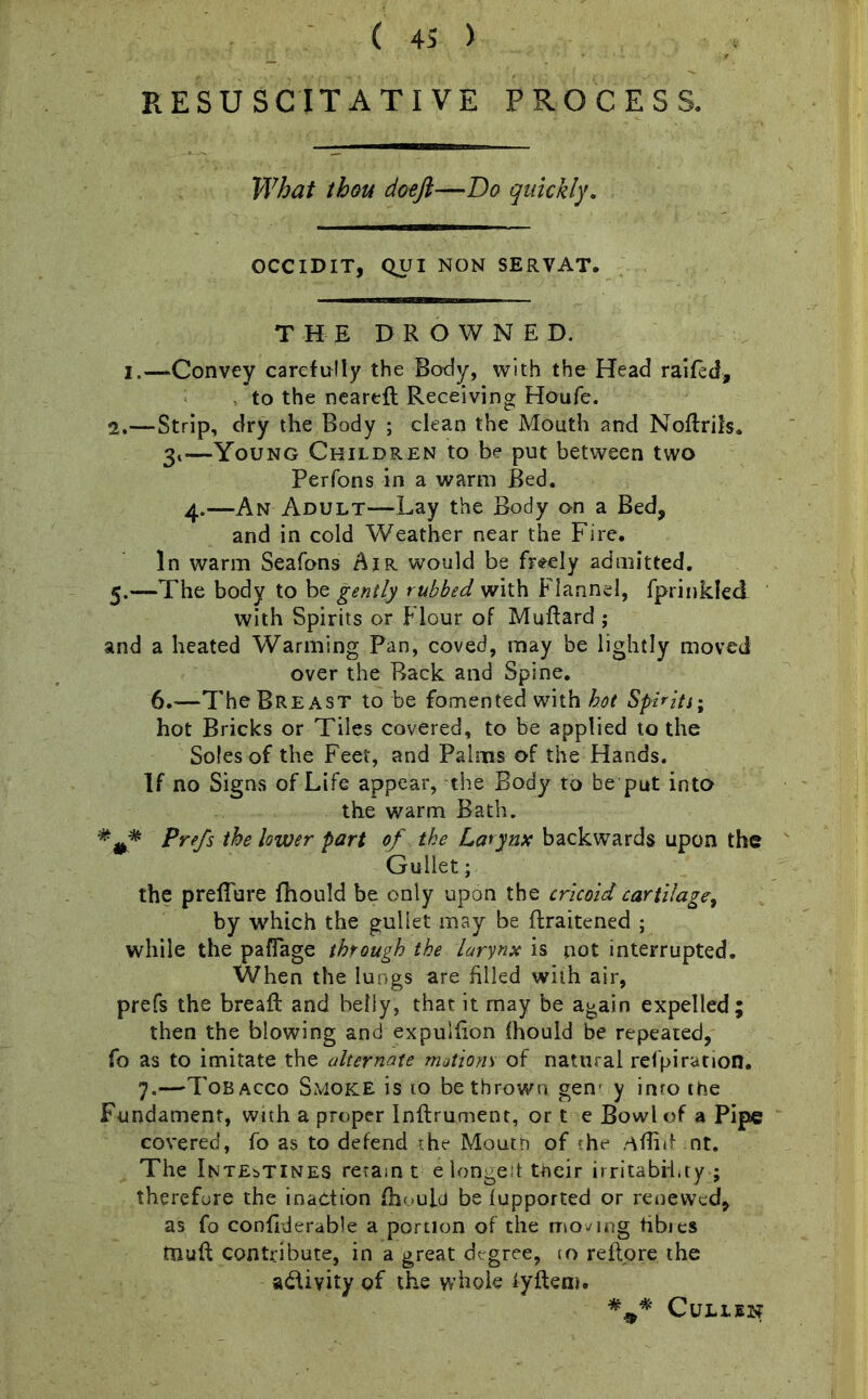 RESUSCITATI VE PROCESS. What thou doefi—Bo quickly. OCCIDIT, QUI NON SERVAT. THE DROWNED. I.—Convey carefully the Body, with the Head raided, , to the neared: Receiving Houfe. 2.—Strip, dry the Body ; clean the Mouth and Noftrils. 3<—Young Children to be put between two Perfons in a warm Bed. 4.—An Adult—Lay the Body on a Bed, and in cold Weather near the Fire. In warm Seafons Air would be freely admitted. 5.—The body to be gently rubbed with Flannel, fprinkled with Spirits or Flour of Muftard ; and a heated Warming Pan, coved, may be lightly moved over the Back and Spine. 6.—The Breast to be fomented with hot Spirits; hot Bricks or Tiles covered, to be applied to the Soles of the Feet, and Palms of the Hands. If no Signs of Life appear, the Body to be put into the warm Bath. Prefs the lower part of the Larynx backwards upon the Gullet; the predate fhould be only upon the cricoid cartilage, by which the gullet may be ftraitened ; while the paflage through the larynx is not interrupted. When the lungs are filled with air, prefs the bread: and belly, that it may be again expelled; then the blowing and expuidon fhould be repeated, fo as to imitate the alternate motions of natural refpiration. 7.—Tobacco Smoke is 10 be thrown gen- y inro the Fundament, with a proper Inflrument, or t e Bowl of a Pipe covered, fo as to defend the Mouth of the Afliit nt. The Intestines retain t e longest their irritability ; therefore the inaction fhould be fupported or renewed, as fo confiderable a portion of the moving hbies tnuft contribute, in a great degree, 10 reflpre the a&ivity of the whole iyftem. CULLIN