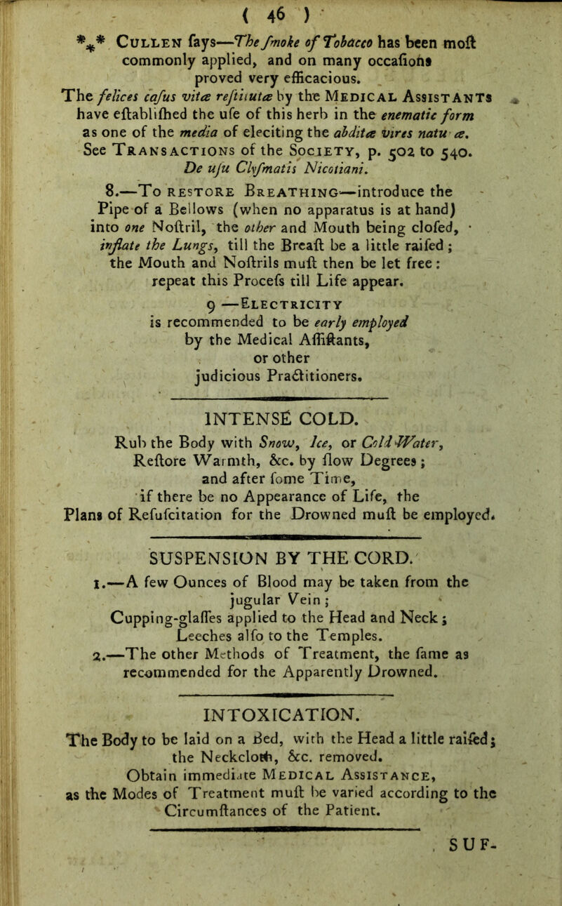 *** Cullen fays—The Jmoke of Tobacco has been moft commonly applied, and on many occafioh* proved very efficacious. The felices cafus vita reftiiuta by the Medical Assistants have eftablifhed the ufe of this herb in the enematic form as one of the media of eleciting the abditee vires natu a. See Transactions of the Society, p. 502 to 540. De uju Clvfmaiis Nicotiani. 8.—To restore Breathing—introduce the Pipe of a Bellows (when no apparatus is at hand) into one Noftril, the other and Mouth being clofed, • inflate the Lungs, till the Breaft be a little railed; the Mouth and Noftrils muft then be let free: repeat this Procefs till Life appear. 9 —Electricity is recommended to be early employed by the Medical AlMants, or other judicious Practitioners, INTENSE cold. Rub the Body with Snow, Ice, or Cold Water, Reftore Warmth, &c. by flow Degrees; and after fome Time, if there be no Appearance of Life, the Plans of Refufcitation for the Drowned muft be employed* SUSPENSION BY THE CORD. 1. —A few Ounces of Blood may be taken from the jugular Yein ; Cupping-glafles applied to the Head and Neck; Leeches alfo to the Temples. 2. —The other Methods of Treatment, the fame as recommended for the Apparently Drowned. INTOXICATION. The Body to be laid on a Bed, with the Head a little railed; the Neckcloth, See. removed. Obtain immediate Medical Assistance, as the Modes of Treatment muft be varied according to the Circumftances of the Patient. SUF-