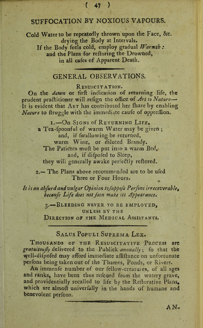 SUFFOCATION BY NOXIOUS VAPOURS. Cold Water to be repeatedly thrown upon the Face, &c. drying the Body at Intervals. If the Body feels cold, employ gradual Warmth ; and the Plans for reftoring the Drowned, in all cafes of Apparent Death. GENERAL OBSERVATIONS. Resuscitation. On the dawn or Firffc indication of returning life, the prudent practitioner will refign the office of Art to Nature—* It is evident that Art has contributed her fhare by enabling Nature to ftruggie with the immediate caufe of oppreffion. i.—-On Signs of Returning Life, a Tea-fpoonful of warm Water may be given ; and, if fwallowing be returned, warm Wine, or diluted Brandy. The Patients muft be put into a warm Bed, and, if difpofed to Sleep, they will generally awake perfe&ly reflored. 2.— The Plans above recommended are to be ufed Three or Four Hourst 0 It is an abfurd and vulgar Opinion tofuppofe Perfons irrecoverable, becaufe Life does not foon make its Appearance. 3.—Bleeding never to be employed, UNLESS BY THE Direction of the Medical Assistants. Salus Populi Suprema Lex. Thousands of the Resuscitative Process are gratuitoufly delivered to the Y'abYxckannually; fo that the vyell-difpofed may afford immediate affiflance on unfortunate perfons being taken out of the Thames, Ponds, or Rivers. An immenfe number of our fellow-creatuies, of all ages and ranks, have been thus refcued from the watery grave, and providentially recalled to life by the Reflorative Plans* which are almoft univerfally in the hands of humane and benevolent perfons. AN-