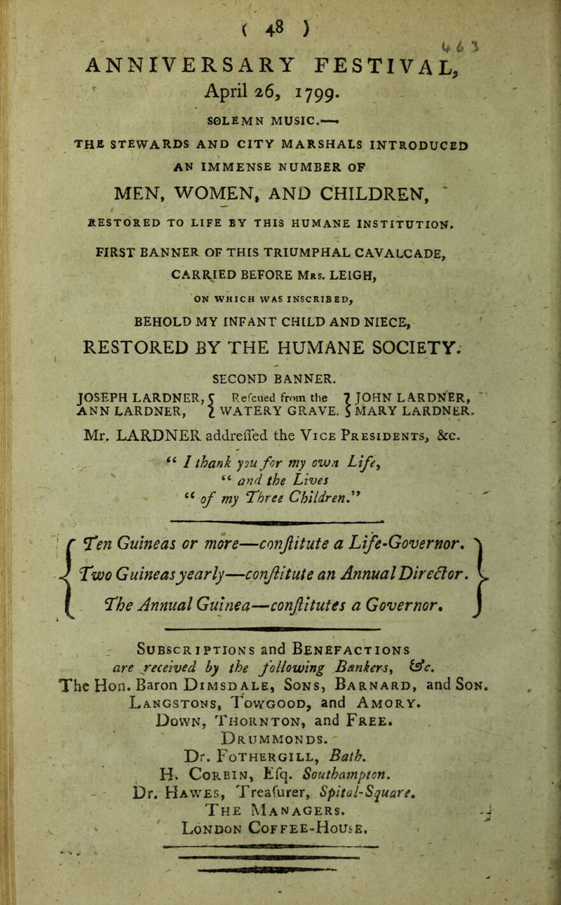 44 ^ ANNIVERSARY FESTIVAL, April 26, 1799. SOLEMN MUSIC.— THE STEWARDS AND CITY MARSHALS INTRODUCED AN IMMENSE NUMBER OF MEN, WOMEN, AND CHILDREN, RESTORED TO LIFE BY THIS HUMANE INSTITUTION. FIRST BANNER OF THIS TRIUMPHAL CAVALCADE, CARRIED BEFORE Mrs. LEIGH, ON WHICH WAS INSCRIBED, BEHOLD MY INFANT CHILD AND NIECE, RESTORED BY THE HUMANE SOCIETY. SECOND BANNER. JOSEPH LARDNER, 5 Refcued from the 7 JOHN LARDNER, ANN LARDNER, l WATERY GRAVE. $ MARY LARDNER. Mr. LARDNER addreffed the Vice Presidents, &c. “ 1 thank you for my own Life, “ and the Lives “ of my Three Children Ten Guineas or more—conjlitute a Life-Governor. Two Guineas yearly—conjlitute an Annual Director. The Annual Guinea—conftitutes a Governor. Subscriptions and Benefactions are received by the following Bankers, &c. The Hon. Baron Dimsd ale, Sons, Barnard, and Son. Langstons, Towgood, and Amory. Down, Thornton, and Free. Drummonds. Dr. Fothergill, Bath. H. Corbin, Efq. Southampton. Dr. Hawes, Treafurer, Spital-Square. The Managers. London Coffee-House. •A