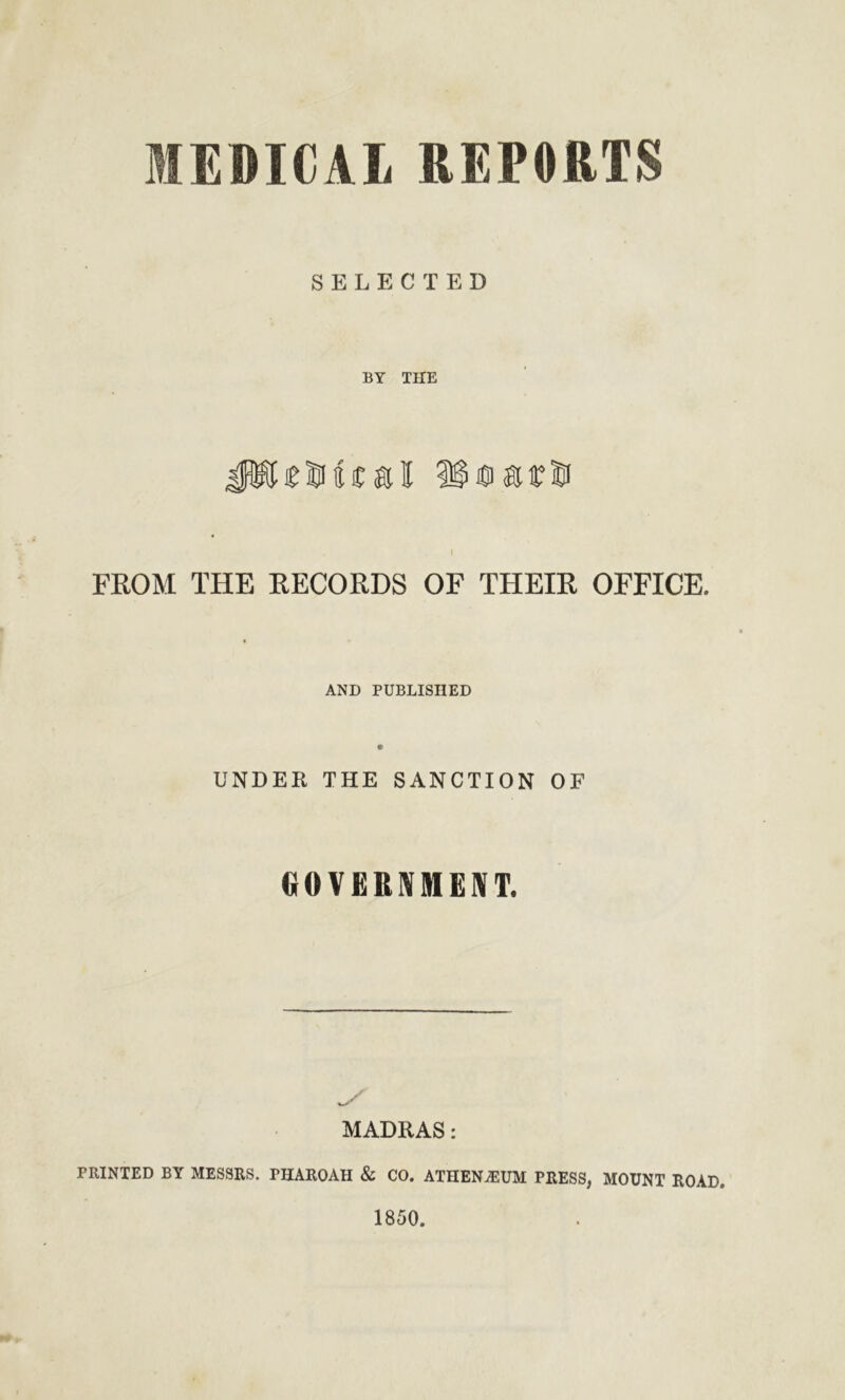 MEDICAL REPORTS SELECTED BY THE i FROM THE RECORDS OF THEIR OFFICE. AND PUBLISHED UNDER THE SANCTION OF GOVERNMENT. MADRAS: PRINTED BY MESSRS. PHAROAH & CO. ATHENAEUM PRESS, MOUNT ROAD. 1850.
