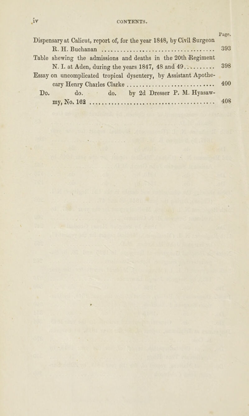 Page. Dispensary at Calicut, report of, for the year 1848, by Civil Surgeon It. H. Buchanan 393 Table shewing the admissions and deaths in the 20th .Regiment N. I. at Aden, during the years 1847, 48 and 49 398 Essay on uncomplicated tropical dysentery, by Assistant Apothe- cary Henry Charles Clarke 400 Do. do. do. by 2d Dresser P. M. Hyasaw- my,No. 102 408 \ *