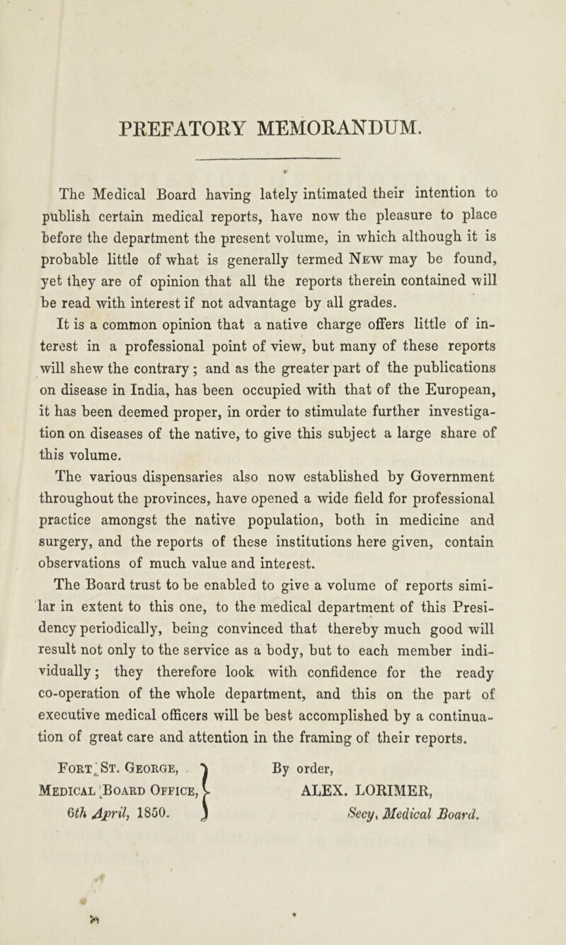 PREFATORY MEMORANDUM. The Medical Board having lately intimated their intention to publish certain medical reports, have now the pleasure to place before the department the present volume, in which although it is probable little of what is generally termed New may be found, yet they are of opinion that all the reports therein contained will be read with interest if not advantage by all grades. It is a common opinion that a native charge offers little of in- terest in a professional point of view, but many of these reports will shew the contrary ; and as the greater part of the publications on disease in India, has been occupied with that of the European, it has been deemed proper, in order to stimulate further investiga- tion on diseases of the native, to give this subject a large share of this volume. The various dispensaries also now established by Government throughout the provinces, have opened a wide field for professional practice amongst the native population, both in medicine and surgery, and the reports of these institutions here given, contain observations of much value and interest. The Board trust to be enabled to give a volume of reports simi- lar in extent to this one, to the medical department of this Presi- dency periodically, being convinced that thereby much good will result not only to the service as a body, but to each member indi- vidually ; they therefore look with confidence for the ready co-operation of the whole department, and this on the part of executive medical officers will be best accomplished by a continua- tion of great care and attention in the framing of their reports. Fort t St. George, ‘J By order, Medical ;Board Office, V ALEX. LORIMER, 6th April, 1850. ) Secy, Medical Board,