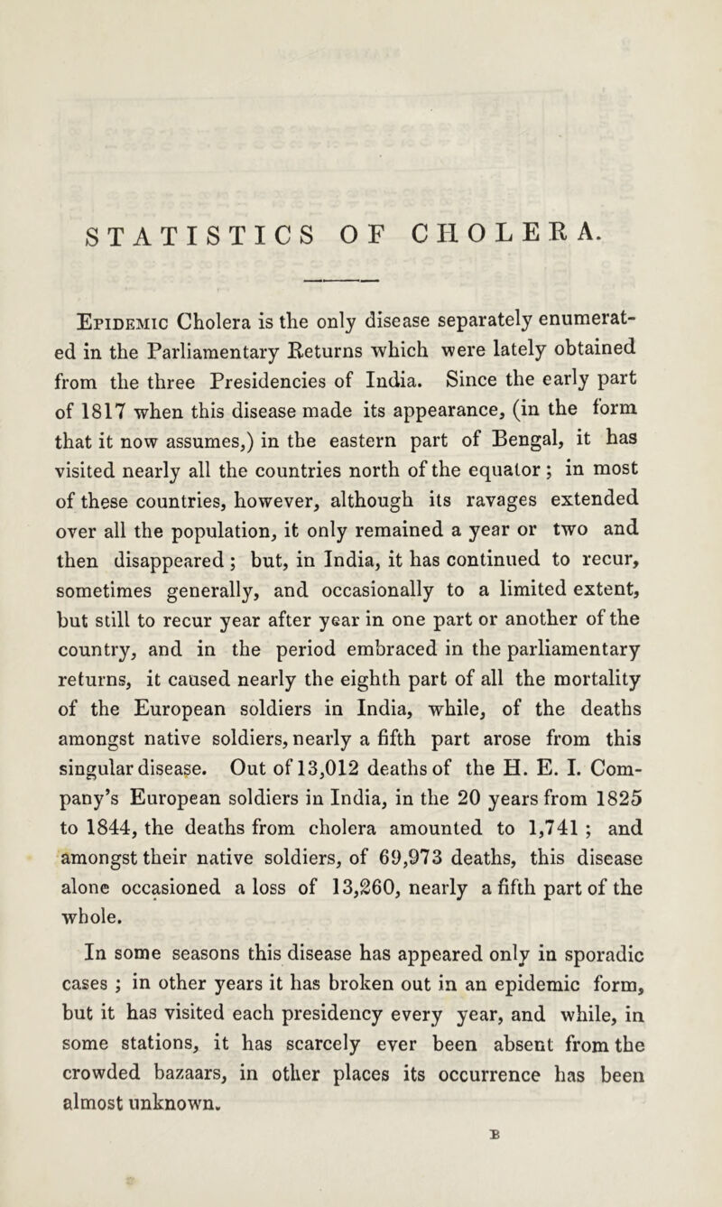 STATISTICS OF CHOLERA. Epidemic Cholera is the only disease separately enumerat- ed in the Parliamentary Returns which were lately obtained from the three Presidencies of India. Since the early part of 1817 when this disease made its appearance, (in the form that it now assumes,) in the eastern part of Bengal, it has visited nearly all the countries north of the equator; in most of these countries, however, although its ravages extended over all the population, it only remained a year or two and then disappeared ; but, in India, it has continued to recur, sometimes generally, and occasionally to a limited extent, but still to recur year after year in one part or another of the country, and in the period embraced in the parliamentary returns, it caused nearly the eighth part of all the mortality of the European soldiers in India, while, of the deaths amongst native soldiers, nearly a fifth part arose from this singular disease. Out of 13,012 deaths of the H. E. I. Com- pany’s European soldiers in India, in the 20 years from 1825 to 1844, the deaths from cholera amounted to 1,741 ; and amongst their native soldiers, of 69,973 deaths, this disease alone occasioned a loss of 13,260, nearly a fifth part of the whole. In some seasons this disease has appeared only in sporadic cases ; in other years it has broken out in an epidemic form, but it has visited each presidency every year, and while, in some stations, it has scarcely ever been absent from the crowded bazaars, in other places its occurrence has been almost unknown. :b