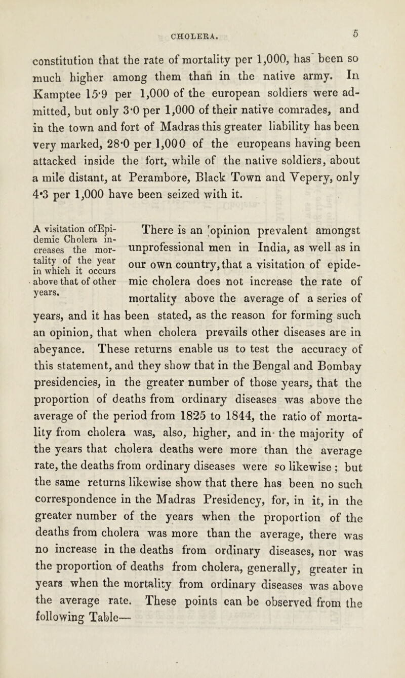 constitution that the rate of mortality per 1,000, has been so much higher among them than in the native army. In Kamptee 15’9 per 1,000 of the european soldiers were ad- mitted, but only 3-0 per 1,000 of their native comrades, and in the town and fort of Madras this greater liability has been very marked, 28*0 per 1,000 of the europeans having been attacked inside the fort, while of the native soldiers, about a mile distant, at Perambore, Black Town and Yepery, only 4*3 per 1,000 have been seized with it. A visitation ofEpi- There is an ’opinion prevalent amongst demic Cholera in- . . . creases the mor- unprofessional men in India, as well as in tahty of the year our own country, that a visitation of epide- in which it occurs J r - above that of other mic cholera does not increase the rate of mortality above the average of a series of years, and it has been stated, as the reason for forming such an opinion, that when cholera prevails other diseases are in abeyance. These returns enable us to test the accuracy of this statement, and they show that in the Bengal and Bombay presidencies, in the greater number of those years, that the proportion of deaths from ordinary diseases was above the average of the period from 1825 to 1844, the ratio of morta- lity from cholera was, also, higher, and in- the majority of the years that cholera deaths were more than the average rate, the deaths from ordinary diseases were so likewise ; but the same returns likewise show that there has been no such correspondence in the Madras Presidency, for, in it, in the greater number of the years when the proportion of the deaths from cholera was more than the average, there was no increase in the deaths from ordinary diseases, nor was the proportion of deaths from cholera, generally, greater in years when the mortality from ordinary diseases was above the average rate. These points can be observed from the following Table—